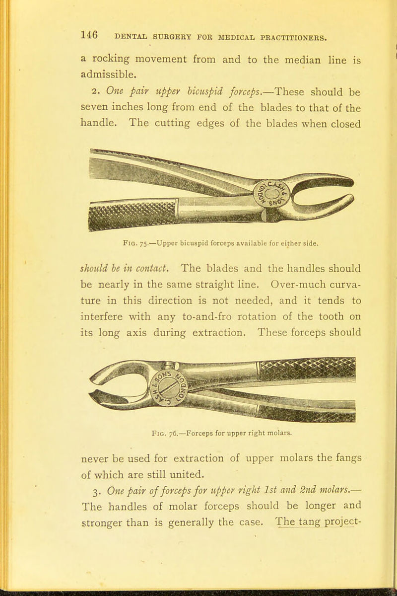 a rocking movement from and to the median line is admissible. 2. One pair upper bicuspid forceps.—These should be seven inches long from end of the blades to that of the handle. The cutting edges of the blades when closed Fig. 75.—Upper bicuspid forceps available for either side. should be in contact. The blades and the handles should be nearly in the same straight line. Over-much curva- ture in this direction is not needed, and it tends to interfere with any to-and-fro rotation of the tooth on its long axis during extraction. These forceps should Fig. 76.—Forceps for upper right molars. never be used for extraction of upper molars the fangs of which are still united. 3. One pair of forceps for tipper right 1st and 2nd molars.— The handles of molar forceps should be longer and stronger than is generally the case. The tang project-