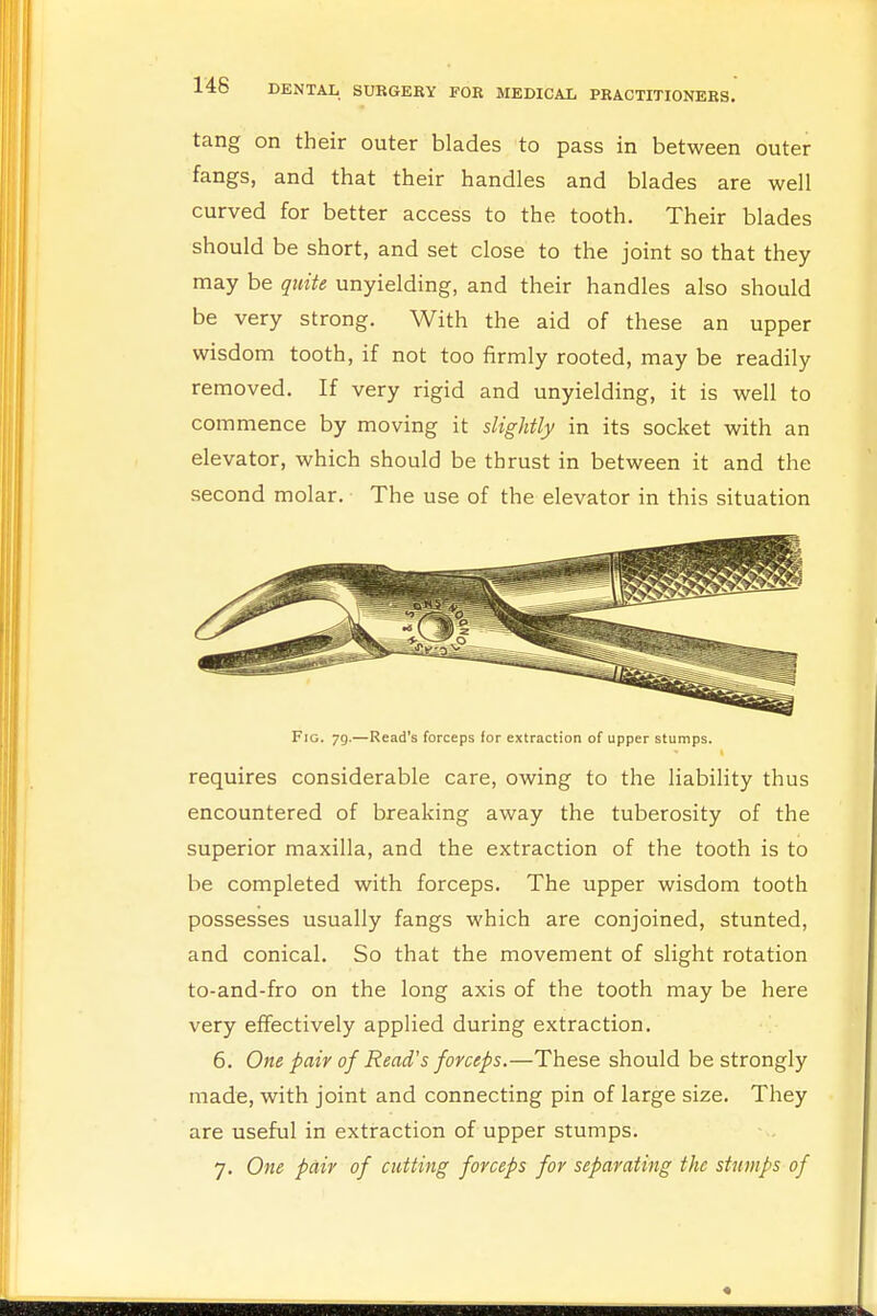 tang on their outer blades to pass in between outer fangs, and that their handles and blades are well curved for better access to the tooth. Their blades should be short, and set close to the joint so that they may be quite unyielding, and their handles also should be very strong. With the aid of these an upper wisdom tooth, if not too firmly rooted, may be readily removed. If very rigid and unyielding, it is well to commence by moving it slightly in its socket with an elevator, which should be thrust in between it and the second molar. The use of the elevator in this situation Fig. 79.—Read's forceps for extraction of upper stumps. requires considerable care, owing to the liability thus encountered of breaking away the tuberosity of the superior maxilla, and the extraction of the tooth is to be completed with forceps. The upper wisdom tooth possesses usually fangs which are conjoined, stunted, and conical. So that the movement of slight rotation to-and-fro on the long axis of the tooth may be here very effectively applied during extraction. 6. One pair of Read's forceps.—These should be strongly made, with joint and connecting pin of large size. They are useful in extraction of upper stumps. 7. One pair of cutting forceps for separating the stumps of