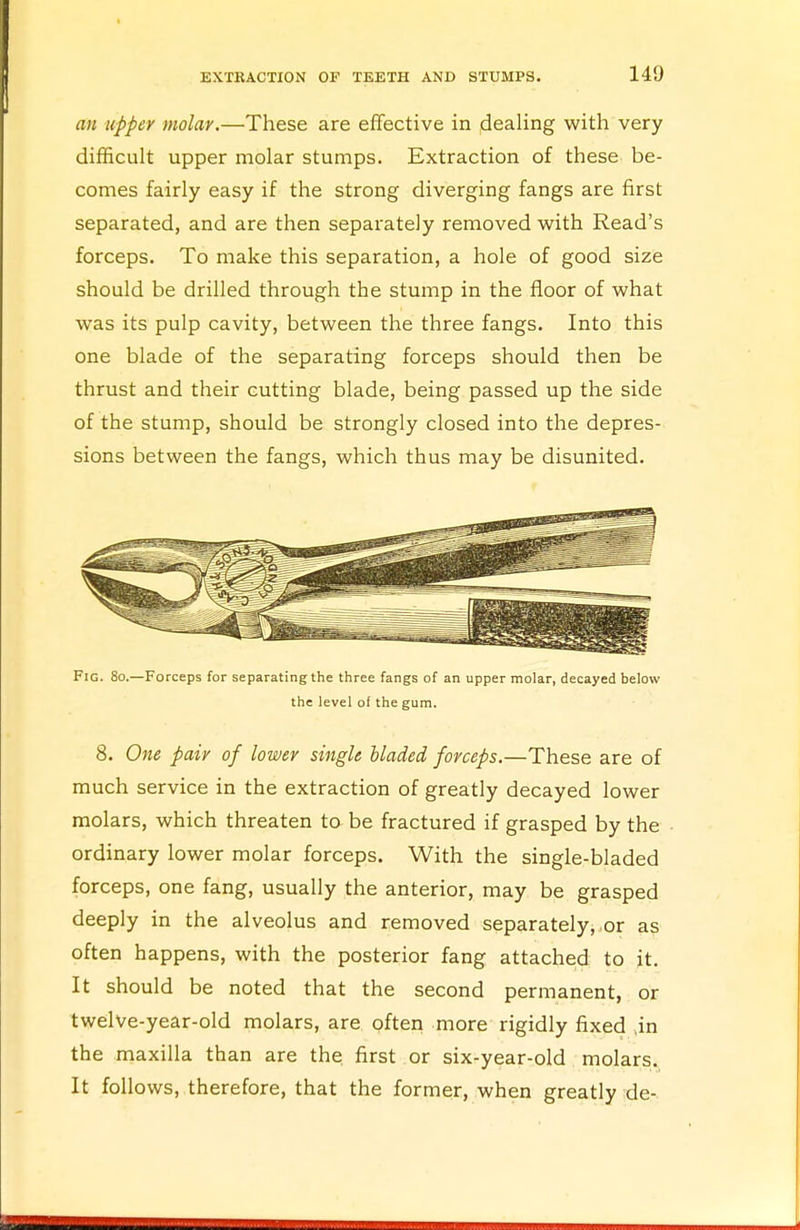 an upper molar.—These are effective in dealing with very difficult upper molar stumps. Extraction of these be- comes fairly easy if the strong diverging fangs are first separated, and are then separately removed with Read's forceps. To make this separation, a hole of good size should be drilled through the stump in the floor of what was its pulp cavity, between the three fangs. Into this one blade of the separating forceps should then be thrust and their cutting blade, being passed up the side of the stump, should be strongly closed into the depres- sions between the fangs, which thus may be disunited. Fig. 80.—Forceps for separating the three fangs of an upper molar, decayed below the level of the gum. 8. One pair of lower single bladed forceps.—These are of much service in the extraction of greatly decayed lower molars, which threaten to be fractured if grasped by the ordinary lower molar forceps. With the single-bladed forceps, one fang, usually the anterior, may be grasped deeply in the alveolus and removed separately, or as often happens, with the posterior fang attached to it. It should be noted that the second permanent, or twelve-year-old molars, are often more rigidly fixed ,in the maxilla than are the first or six-year-old molars. It follows, therefore, that the former, when greatly de-