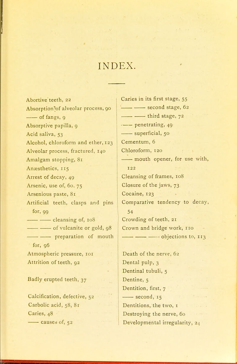 INDEX. Abortive teeth, 22 Absorption\>f alveolar process, 90 of fangs, g Absorptive papilla, g Acid saliva, 53 Alcohol, chloroform and ether, 123 Alveolar process, fractured, 140 Amalgam stopping, 81 Anaesthetics, 115 Arrest of decay, 4g Arsenic, use of, 60. 75 Arsenious paste, 81 Artificial teeth, clasps and pins for, gg cleansing of, 108 of vulcanite or gold, g8 preparation of mouth for, g6 Atmospheric pressure, 101 Attrition of teeth, g2 Badly erupted teeth, 37 Calcification, defective, 52 Carbolic acid, 58, 81 Caries, 48 causes of, 52 Caries in its first stage, 55 second stage, 62 third stage, 72 penetrating, 4g superficial, 50 Cementum, 6 Chloroform, 120 mouth opener, for use with, 122 Cleansing of frames, 108 Closure of the jaws, 73 Cocaine, 123 Comparative tendency to decay, 54 Crowding of teeth, 21 Crown and bridge work, no objections to, 113 Death of the nerve, 62 Dental pulp, 3 Dentinal tubuli, 5 Dentine, 5 Dentition, first, 7 second, 15 Dentitions, the two, 1 Destroying the nerve, 60 Developmental irregularity, 24