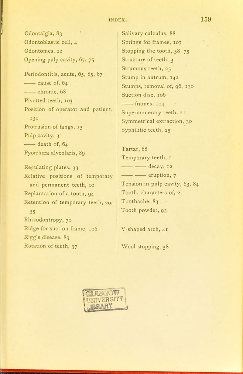 Odontalgia, 83 Odontoblastic cell, 4 Odontomes, 22 Opening pulp cavity, 67, 75 Periodontitis, acute, 65, 85, 87 cause of, 64 chronic, 68 Pivotted teeth, 103 Position of operator and patient, 131 Protrusion of fangs, 13 Pulp cavity, 3 death of, 64 Pyorrhoea alveolaris, 89 Regulating plates, 33 Relative positions of temporary and permanent teeth, 10 Replantation of a tooth, 94 Retention of temporary teeth, 20, 35 Rhizodontropy, 70 Ridge for suction frame, 106 Rigg's disease, 89 Rotation of teeth, 37 Salivary calculus, 88 Springs for frames, 107 Stopping the tooth, 58, 75 Structure of teeth, 3 Strumous teeth, 25 Stump in antrum, 142 Stumps, removal of, g6, 130 Suction disc, 106 frames, 104 Supernumerary teeth, 21 Symmetrical extraction, 30 Syphilitic teeth, 25 Tartar, 88 Temporary teeth, 1 decay, 12 eruption, 7 Tension in pulp cavity, 63, 84 Tooth, characters of, 2 Toothache, 83 Tooth powder, g3 V-shaped arch, 41 Wool stopping, 58