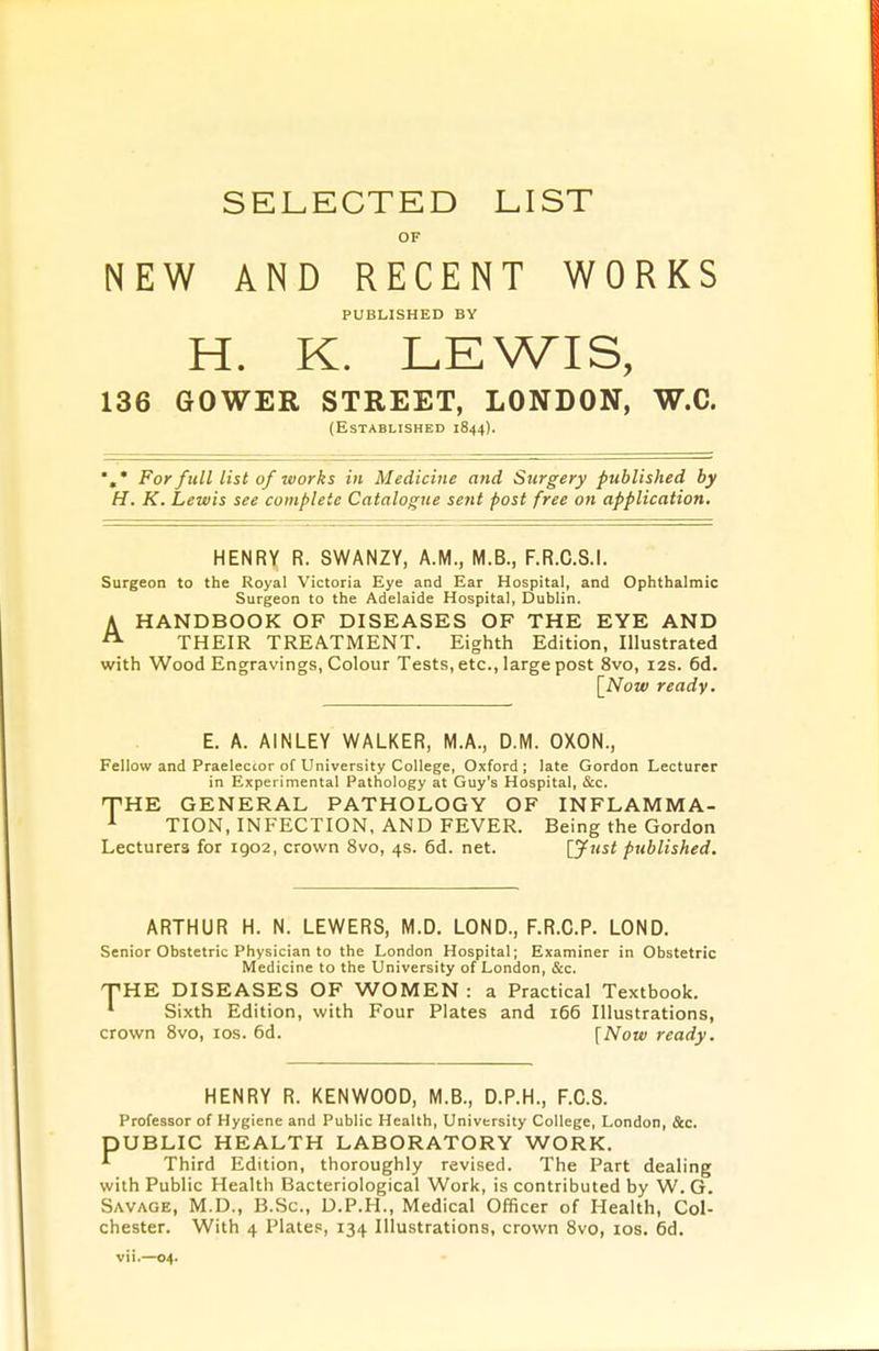SELECTED LIST OF NEW AND RECENT WORKS PUBLISHED BY H. K. LEWIS, 136 GOWER STREET, LONDON, W.C. (Established 1844). *,* For full list of works in Medicine and Surgery published by H. K. Lewis see complete Catalogue sent post free on application. HENRY R. SWANZY, A.M., M.B., F.R.C.S.I. Surgeon to the Royal Victoria Eye and Ear Hospital, and Ophthalmic Surgeon to the Adelaide Hospital, Dublin. A HANDBOOK OF DISEASES OF THE EYE AND A THEIR TREATMENT. Eighth Edition, Illustrated with Wood Engravings, Colour Tests, etc., large post 8vo, 12s. 6d. [Now ready. E. A. AINLEY WALKER, M.A., D.M. OXON., Fellow and Praeleccor of University College, Oxford; late Gordon Lecturer in Experimental Pathology at Guy's Hospital, &c. THE GENERAL PATHOLOGY OF INFLAMMA- 1 TION, INFECTION, AND FEVER. Being the Gordon Lecturers for 1902, crown 8vo, 4s. 6d. net. [Just published. ARTHUR H. N. LEWERS, M.D. LOND., F.R.C.P. LOND. Senior Obstetric Physician to the London Hospital; Examiner in Obstetric Medicine to the University of London, &c. T'HE DISEASES OF WOMEN : a Practical Textbook. * Sixth Edition, with Four Plates and 166 Illustrations, crown 8vo, 10s. 6d. [Now ready. HENRY R. KENWOOD, M.B., D.P.H., F.C.S. Professor of Hygiene and Public Health, University College, London, &c. DUBLIC HEALTH LABORATORY WORK. •*■ Third Edition, thoroughly revised. The Part dealing with Public Health Bacteriological Work, is contributed by W. G. Savage, M.D., B.Sc, D.P.H., Medical Officer of Health, Col- chester. With 4 Plates, 134 Illustrations, crown 8vo, 10s. 6d. vii.—04.