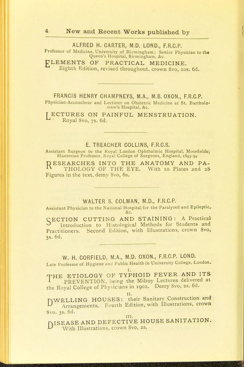 ALFRED H. CARTER, M.D. LOND., F.R.C.P. Professor of Medicine, University of Birmingham; Senior Physician to the Queen's Hospital, Birmingham, &c. gLEMENTS OF PRACTICAL MEDICINE. Eighth Edition, revised throughout, crown 8vo, ios. 6d. FRANCIS HENRY CHAMPNEYS, M.A., M.B. OXON., F.R.C.P. Physician-Accoucheur and Lecturer on Obstetric Medicine at St. Bartholo- mew's Hospital, &c. TECTURES ON PAINFUL MENSTRUATION. u Royal 8vo, 7s. 6d. E. TREACHER COLLINS, F.R.C.S. Assistant Surgeon to the Royal London Ophthalmic Hospital, Moorfieldsj Hunterian Professor, Koyal College of Surgeons, England, 1893-9+ RESEARCHES INTO THE ANATOMY AND PA- n THOLOGY OF THE EYE. With 10 Plates and 28 Figures in the text, demy 8vo, 6s. WALTER S. COLMAN, M.D., F.R.C.P. Assistant Physician to the National Hospital for the Paralysed and Epileptic, &c. CECTION CUTTING AND STAINING: A Practical ^ Introduction to Histological Methods for Students and Practitioners. Second Edition, with Illustrations, crown 8vo, 3s. 6d. W. H. CORFIELD, M.A., M.D. OXON., F.R.C.P. LOND. Late Professor of Hygiene and Public Health in University College, London. THE ETIOLOGY OF TYPHOID FEVER AND ITS A PREVENTION, being the Milroy Lectures delivered at the Royal College of Physicians in 1902. Demy 8vo, 2s. 6d. DWELLING HOUSES: their Sanitary Construction and Arrangements. Fourth Edition, with Illustrations, crown 8vo. 3s. 6d. HISEASE AND DEFECTIVE HOUSE SANITATION. U With Illustrations, crown 8vo, 2s.
