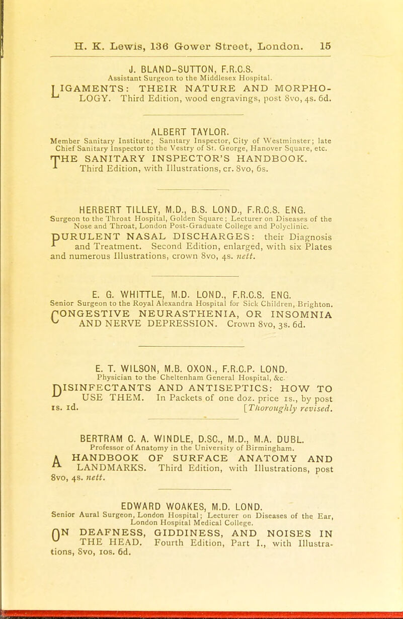 J. BLAND-SUTTON, F.R.C.S. Assistant Surgeon to the Middlesex Hospital. IGAMENTS: THEIR NATURE AND MORPHO- 1 LOGY. Third Edition, wood engravings, post 8vo, 4s. 6d. ALBERT TAYLOR. Member Sanitary Institute; Sanitary Inspector, City of Westminster; late Chief Sanitary Inspector to the Vestry of St. George, Hanover Square, etc. 'THE SANITARY INSPECTOR'S HANDBOOK. Third Edition, with Illustrations, cr. 8vo, 6s. HERBERT TILLEY, M.D., B.S. LOND., F.R.C.S. ENG. Surgeon to the Throat Hospital, Golden Square; Lecturer on Diseases of the Nose and Throat, London Post-Graduate College and Polyclinic. DURULENT NASAL DISCHARGES: their Diagnosis and Treatment. Second Edition, enlarged, with six Plates and numerous Illustrations, crown 8vo, 4s. nett. E. G. WHITTLE, M.D. LOND., F.R.C.S. ENG. Senior Surgeon to the Royal Alexandra Hospital for Sick Children, Brighton. PONGESTIVE NEURASTHENIA, OR INSOMNIA ^ AND NERVE DEPRESSION. Crown 8vo, 3s. 6d. E. T. WILSON, M.B. OXON., F.R.C.P. LOND. Physician to the Cheltenham General Hospital, &c. niSINFECTANTS AND ANTISEPTICS: HOW TO ^ USE THEM. In Packets of one doz. price is., by post is. id. [Thoroughly revised. BERTRAM C. A. W1NDLE, D.SC, M.D., M.A. DUBL. Professor of Anatomy in the University of Birmingham. A HANDBOOK OF SURFACE ANATOMY AND LANDMARKS. Third Edition, with Illustrations, post 8vo, 4s. nett. EDWARD WOAKES, M.D. LOND. Senior Aural Surgeon, London Hospital; Lecturer on Diseases of the Ear, London Hospital Medical College. f)N DEAFNESS, GIDDINESS, AND NOISES IN u THE HEAD. Fourth Edition, Part I., with Illustra- tions, Svo, 10s. 6d.