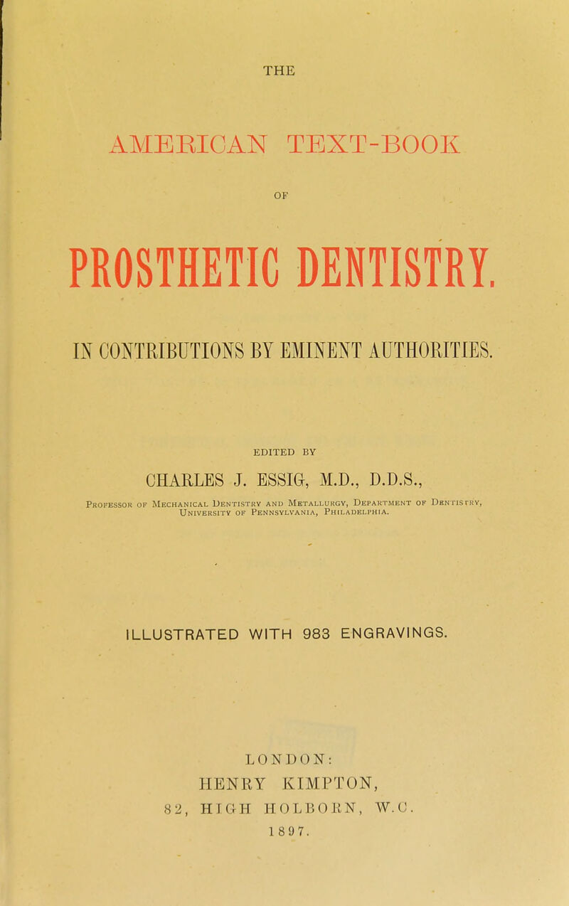 THE AMEEICAN TEXT-BOOK OF PROSTHETIC DENTISTRY. IN CONTRIBUTIONS BY EMINENT AUTHORITIES. EDITED BY CHARLES J. ESSIG, M.D., D.D.S., Professor of Mechanical Dentistry and Metallurgy, Department of Dentistry, University of Pennsylvania, Philadelphia. ILLUSTRATED WITH 983 ENGRAVINGS. LONDON: HENRY KIMPTON, 82, HIGH HOLBOEN, W.G 1 897.