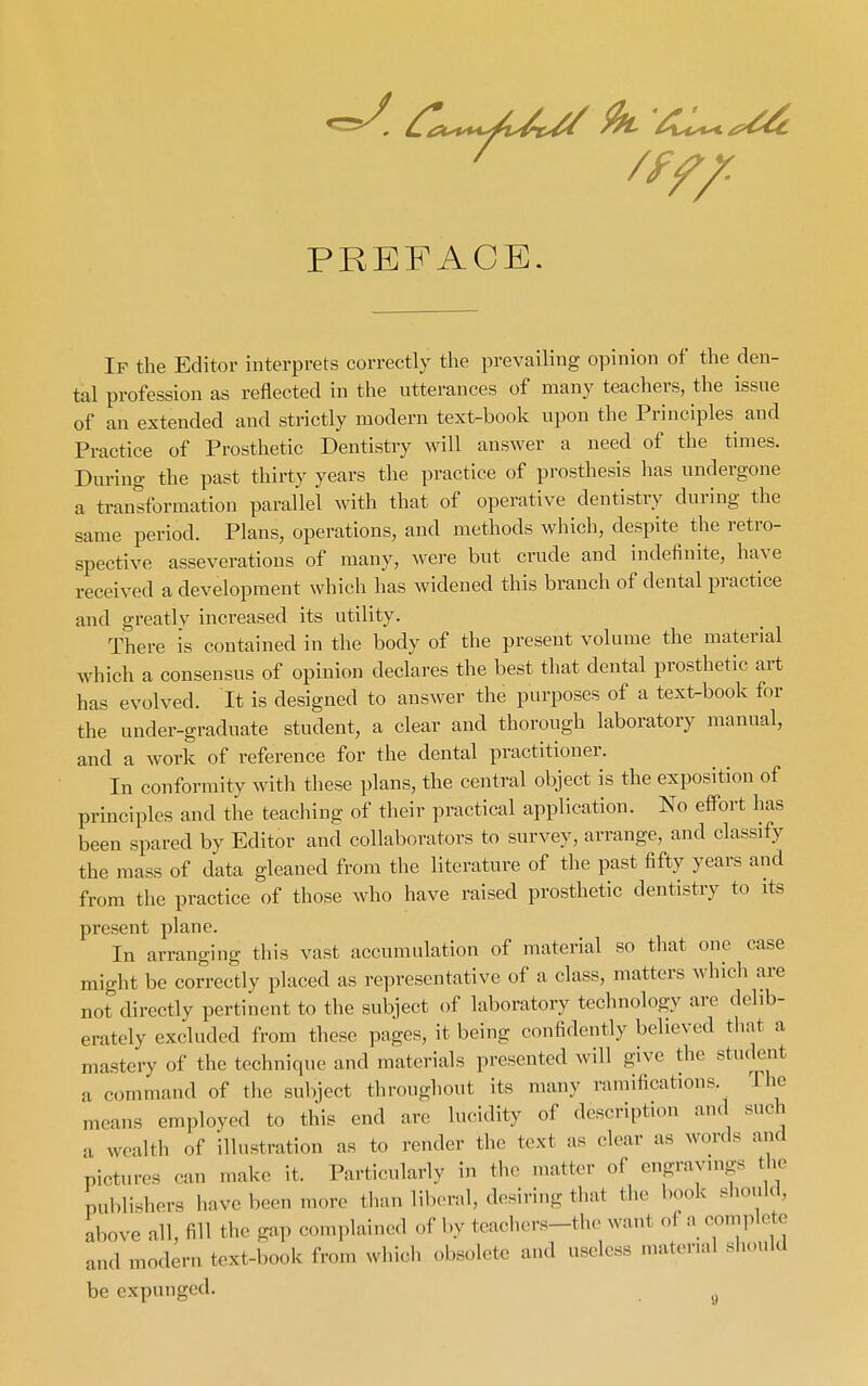 PREFACE If the Editor interprets correctly the prevailing opinion of the den- tal profession as reflected in the utterances of many teachers, the issue of an extended and strictly modern text-book upon the Principles and Practice of Prosthetic Dentistry will answer a need of the times. During the past thirty years the practice of prosthesis has undergone a transformation parallel with that of operative dentistry during the same period. Plans, operations, and methods which, despite the retro- spective asseverations of many, were but crude and indefinite, have received a development which has widened this branch of dental practice and greatly increased its utility. There is contained in the body of the present volume the material which a consensus of opinion declares the best that dental prosthetic art has evolved. It is designed to answer the purposes of a text-book for the under-graduate student, a clear and thorough laboratory manual, and a work of reference for the dental practitioner. In conformity with these plans, the central object is the exposition of principles and the teaching of their practical application. No eifort has been spared by Editor and collaborators to survey, arrange, and classify the mass of data gleaned from the literature of the past fifty years and from the practice of those who have raised prosthetic dentistry to its present plane. In arranging this vast accumulation of material so that one case might be correctly placed as representative of a class, matters which are not directly pertinent to the subject of laboratory technology are delib- erately excluded from these pages, it being confidently believed that a mastery of the technique and materials presented will give the student a command of the subject throughout its many ramifications. The means employed to this end are lucidity of description and such a wealth of illustration as to render the text as clear as words and pictures can make it. Particularly in the matter of engravuigs the publishers have been more than liberal, desiring that the book sliould, above all, fill the gap complained of by teacliers-the want of a eomplcte and modern text-book from which obsolete and useless material should be expunged.