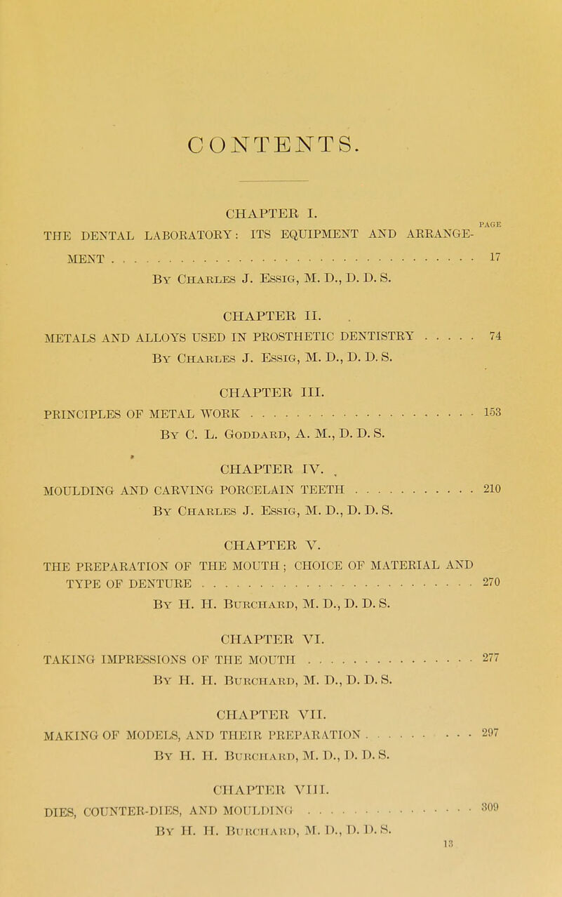 CONTENTS. CHAPTER I. PAGE THE DENTAL LABORATOKY: ITS EQUIPMENT AND ARRANGE- MENT 17 By Charles J. Essig, M. D., D. D. S. CHAPTER II. METALS AND ALLOYS USED IN PROSTHETIC DENTISTRY 74 By Charles J. Essig, M. D., D. D. S. CHAPTER III. PRINCIPLES OF METAL WORK 153 By C. L. Goddard, A. M., D. D. S. CHAPTER IV. MOULDING AND CARVING PORCELAIN TEETH 210 By Charles J. Essig, M. D., D. D. S. CHAPTER V. THE PREPARATION OF THE MOUTH ; CHOICE OF MATERIAL AND TYPE OF DENTURE 270 By H. IT. BURCHARD, M. D., D. D. S. CHAPTER VI. TAKING IMPRESSIONS OF THE MOUTH 277 By H. II. BURCHARD, M. D., D. D. S. CHAPTER VII. MAKING OF MODELS, AND THEIR PREPARATION 297 By H. H. BURCHARD, M. D., D. D. S. CHAPTER VIII. DIES, COUNTER-DIES, AND MOULDING 309 By H. H. BURCHARD, M. D., D. I). S.