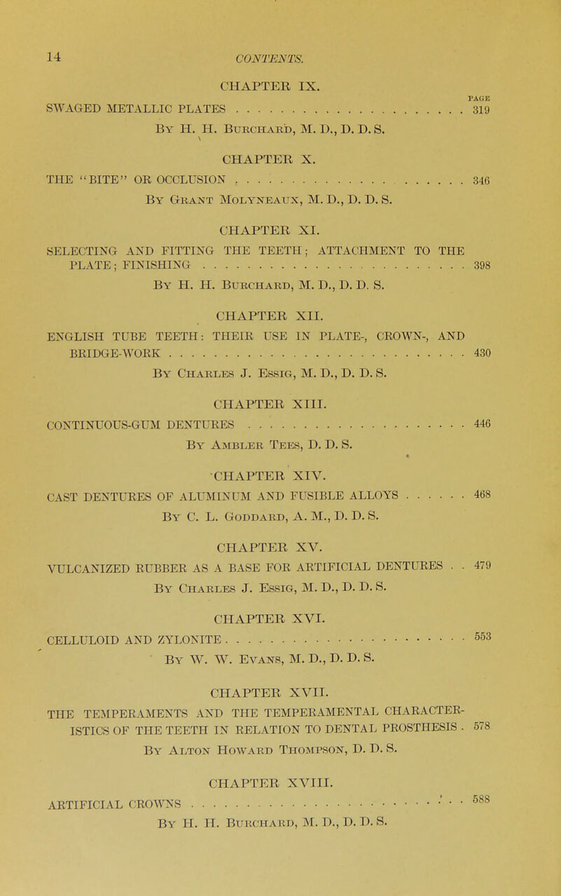 CHAPTER IX. PAGE SWAGED METALLIC PLATES 319 By H. H. Burchard, M. I)., D. D. S. CHAPTER X. THE BITE OR OCCLUSION 346 By Grant Molyneaux, M. D., D. D. S. CHAPTER XI. SELECTING AND FITTING THE TEETH; ATTACHMENT TO THE PLATE; FINISHING 398 By H. H. Burchard, M. D., D. D. S. CHAPTER XII. ENGLISH TUBE TEETH: THEIR USE IN PLATE-, CROWN-, AND BRIDGE-WORK 430 By Charles J. Essig, M. D., D. D. S. CHAPTER XIII. CONTINUOUS-GUM DENTURES 446 By Ambler Tees, D. D. S. 4 CHAPTER XIV. CAST DENTURES OF ALUMINUM AND FUSIBLE ALLOYS 468 By C. L. Goddard, A. M., D. D. S. CHAPTER XV. VULCANIZED RUBBER AS A BASE FOR ARTIFICIAL DENTURES . . 479 By Charles J. Essig, M. D., D. D. S. CHAPTER XVI. CELLULOID AND ZYLONITE 553 By W. W. Evans, M. D,, D. D. S. CHAPTER XVII. THE TEMPERAMENTS AND THE TEMPERAMENTAL CHARACTER- ISTICS OF THE TEETH IN RELATION TO DENTAL PROSTHESIS . 578 By Alton Howard Thompson, D. D. S. CHAPTER XVIII. ARTIFICIAL CROWNS .' . . 588 By H. H. Burchard, M. D., D. D. S.