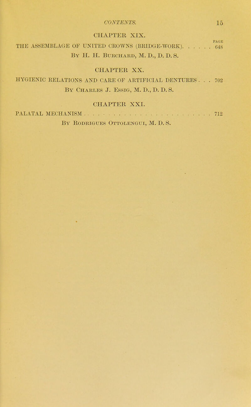 CHAPTER XIX. PAGE THE ASSEMBLAGE OF UNITED CROWNS (BRIDGE-WORK) 648 By H. H. Bukchard, M. D., D. D. S. CHAPTER XX. HYGIENIC RELATIONS AND CARE OF ARTIFICIAL DENTURES ... 702 By Charles J. Essig, M. D., D. D. S. CHAPTER XXI. PALATAL MECHANISM 712 By Rodrigues Ottolengui, M. D. S.