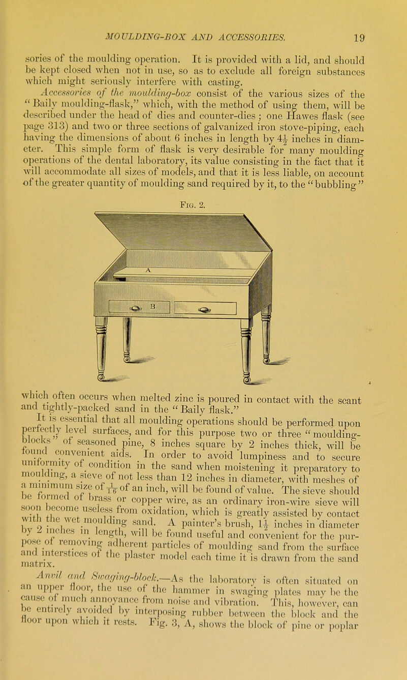 sories of the moulding operation. It is provided with a lid, and should be kept closed when not in use, so as to exclude all foreign substances which might seriously interfere with casting. Accessories of the moulding-box consist of the various sizes of the  Baily moulding-flask, which, with the method of using them, will be described under the head of dies and counter-dies ; one Hawes flask (see page 313) and two or three sections of galvanized iron stove-piping, each having the dimensions of about 6 inches in length by 41 inches in diam- eter. This simple form of flask is very desirable for many moulding operations of the dental laboratory, its value consisting in the fact that it will accommodate all sizes of models, and that it is less liable, on account of the greater quantity of moulding sand required by it, to the bubbling Fig. 2. which often occurs when melted zinc is poured in contact with the scant and tightly-jiacked sand in the  Baily flask. It is essential that all moulding operations should be performed upon pertectly level surfaces, and for this purpose two or three  mouldino-- blocks ot seasoned pine, 8 inches square by 2 inches thick, will be lound convenient aids. In order to avoid lumpiness and to secure unitonnity of condition in the sand when moistening it preparatory to mouldmg, a sieve of not less than 12 inches in diameter, with meshes of a minimum size of of an inch, will be found of value. The sieve should De rormod of brass or copper wire, as an ordinary iron-wire sieve will soon become useless from oxidation, which is greatly assisted by contact vvith tlie ivet mouldnig sand. A painter's brush, li inches in diameter by 2 inches in length, will be found useful and convenient for the pur- pose of removing adherent particles of moulding sand from the surface and interstices of the plaster model each time it' is drawn from the sand matrix. Anvil, rmd >Sn,ar/ing-block.~As the laboratory is often situated on an upper floor, the use of the hammer in swaging plates mav be the cause of much annoyance from n„iso and vibration. ' This, liowevor, can be entirely avoided by interposing rubber between the block and the floor upon which it rests. Fig. 3, A, shows the block of pine or poplar