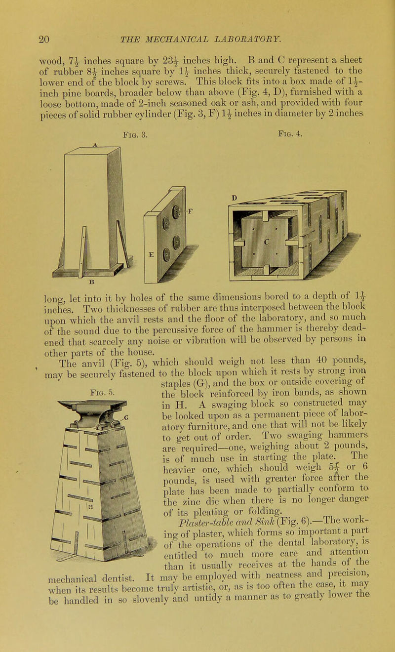 wood, 7^ inches square by 23^ inches high. B and C represent a sheet of rubber 8|- inches square by 1|- inches thick, securely fastened to the lower end of the block by screws. This block fits into a box made of 1^- inch pine boards, broader below than above (Fig. 4, D), furnished with a loose bottom, made of 2-inch seasoned oak or ash, and provided with four pieces of solid rubber cylinder (Fig. 3, F) \\inches in diameter by 2 inches. Fig. 3. Fig. 4. long, let into it by holes of the same dimensions bored to a depth of inches. Two thicknesses of rubber are tluis interposed between the block upon which the anvil rests and the floor of the laboratory, and so much of the sound due to the percussive force of the hammer is thereby dead- ened that scarcely any noise or vibration will be observed by persons in other parts of the house. The anvil (Fig. 5), which should weigh not less than 40 pounds, may be securely fastened to the block upon which it rests by strong iron staples (G), and the box or outside covering ot the block reinforced by iron bands, as shown in H. A swaging block so constructed may be looked upon as a permanent piece of labor- atory furniture, and one that will not be likely to get out of order. Two swaging hammers are required—one, weighing about 2 pounds, is of much use in starting the plate. The heavier one, Avhich should weigh 5| or 6 pounds, is used with greater force after the plate has been made to partially conform to the zinc die when there is no longer danger of its pleating or folding. Plaster-table and Sink (Fig. 6).—The work- ing of plaster, Avhich forms so important a part of'^the operations of the dental laboratory, is entitled to much more care and attention than it usually receives at the hands of the mechanical dentist. It may be employed with e^t^^^ '-^^^J^^'^^^';;^' when its results become truly artistic or, as is too often .^^^^^ be handled in so slovenly and untidy a manner as to greatly lowei the