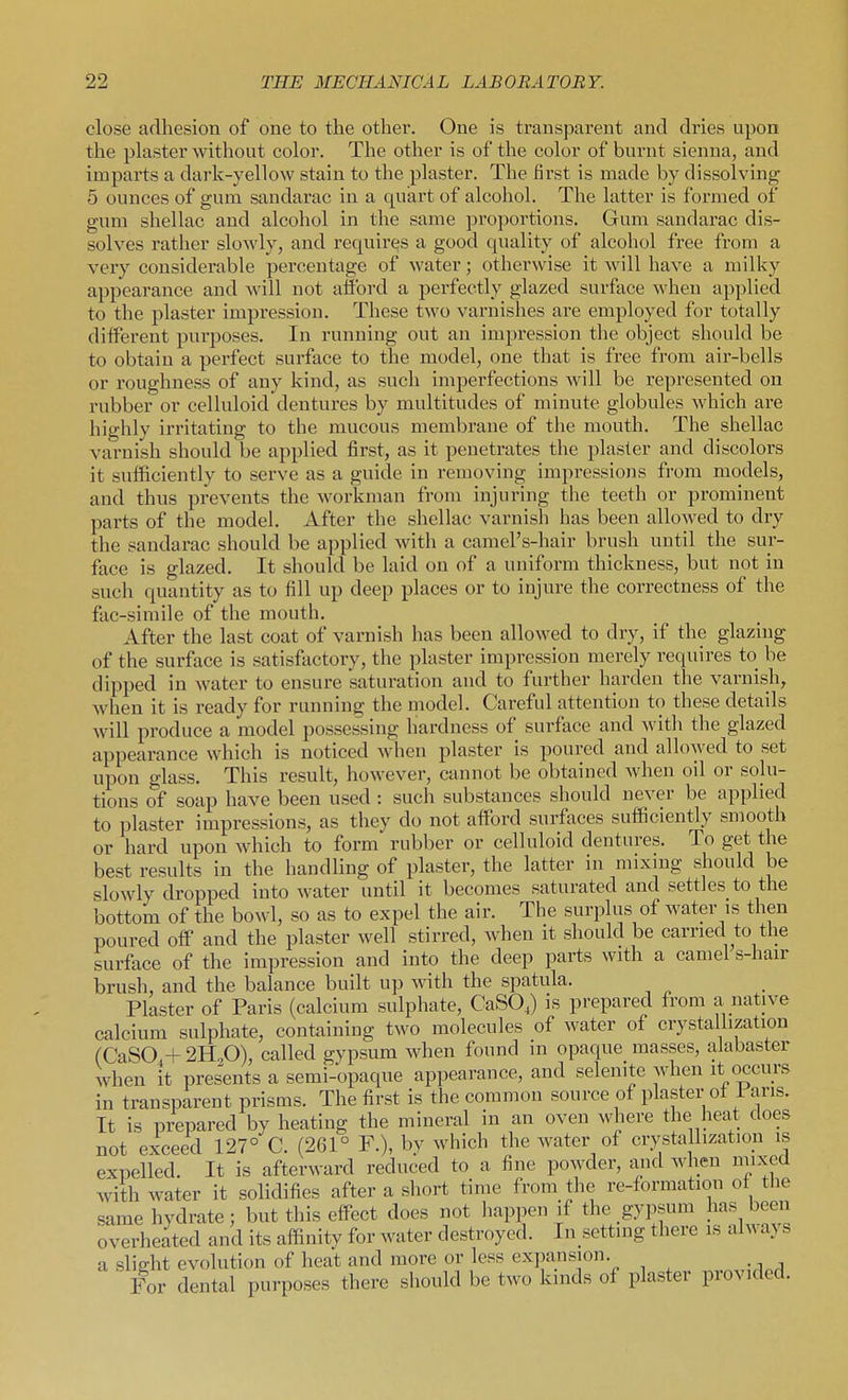 close adhesion of one to the other. One is transparent and dries upon the plaster without color. The other is of the color of burnt sienna, and imparts a dark-yellow stain to the plaster. The first is made by dissolving 5 ounces of gum sandarac in a quart of alcohol. The latter is formed of gum shellac and alcohol in the same proportions. Gum sandarac dis- solves rather slowly, and requires a good quality of alcohol free from a very considerable percentage of water; otherwise it will have a milky appearance and will not afford a perfectly glazed surface when applied to the plaster impression. These two varnishes are employed for totally different purposes. In running out an iiupression the object should be to obtain a perfect surface to the model, one that is free from air-bells or roughness of any kind, as such imperfections will be represented on rubber or celluloid dentures by multitudes of minute globules which are highly irritating to the mucous membrane of the mouth. The shellac varnish should be applied first, as it penetrates the plaster and discolors it sufficiently to serve as a guide in removing impressions from models, and thus prevents the workman from injuring the teeth or prominent parts of the model. After the shellac varnish has been allowed to dry the sandarac should be applied with a camel's-hair brush until the sur- face is glazed. It should be laid on of a uniform thickness, but not in such quantity as to fill up deep places or to injure the correctness of the fac-simile of the mouth. After the last coat of varnish has been allowed to dry, if the glazing of the surface is satisfactory, the plaster impression merely requires to be dipped in water to ensure saturation and to further harden the varnish, when it is ready for running the model. Careful attention to these details will produce a model possessing hardness of surface and with the glazed appearance which is noticed when plaster is poured and allowed to set upon glass. This result, however, cannot be obtained when oil or solu- tions of soap have been used : such substances should never be applied to plaster impressions, as they do not afford surfaces sufficiently smooth or hard upon which to form rubber or celluloid dentures. To get the best results in the handling of plaster, the latter in mixing should be slowly dropped into water until it becomes saturated and settles to the bottom of the bowl, so as to expel the air. The surplus of water is then poured off and the plaster well stirred, when it should be carried to the surface of the impression and into the deep parts with a camel s-hair brush, and the balance built up with the spatula. Plaster of Paris (calcium sulphate, CaSO,) is prepared from a natjve calcium sulphate, containing two molecules of water of crystallization (CaSO.+ 2H2O), called gypsum when found in opaque masses, alabaster when it presents a semi-opaque appearance, and selenite when it occurs in transparent prisms. The first is the common source of plaster ol i aris. It is prepared by heating the mineral in an oven where the heat does not exceed 127° C. (261° F.), by which the water of crystallization is expelled. It is afterward reduced to a fine powder, and when niixed with water it solidifies after a short time from the re-formation of the same hydrate; but this effect does not happen if the gypsum has been overheated and its affinity for water destroyed. In setting there is ai^^a^ s a slight evolution of heat and more or less expansion. For dental purposes there should be two kinds of plaster provided.
