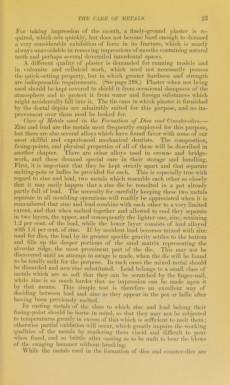 For taking impression of the mouth, a finely-ground plaster is re- quired, which sets cpiickly, but does not become hard enough to demand a very considerable exhibition of force in its fracture, which is nearly always unavoidable in removing impressions of mouths containing natural teeth and perhaps several dovetailed interdental spaces. A ditferent quality of plaster is demanded for running models and in vulcanite and celluloid work, which need not necessarily possess the quick-setting property, but in which greater hardness and strength are indispensable requirements. (See page 298.) Plaster when not being used should be kept covei'ed to shield it from occasional dampness of the atmosphere and to protect it from water and foreign substances which might accidentally fall into it. The tin cans in which plaster is furnished by the dental depots are admirably suited for this jDurpose, and no im- provement over them need be looked for. Care of Metals used in the Formation of Dies and Counter-dies.— Zinc and lead are the metals most frequently employed for this purpose, but there are also several alloys which have found favor with some of our most skilful and experienced mechanical dentists. The composition, fusing-points, and physical properties of all of these will be described in another chapter. There are other alloys used in crown- and bridge- work, and these demand special care in their storage and handling. First, it is important that they be kept strictly apart and that sejDarate melting-pots or ladles be provided for each. This is especially true with regard to zinc and lead, two metals n^hich resemble each other so closely that it may easily happen that a zinc die be remelted in a pot already partly full of lead. The necessity for carefully keeping these two metals separate in all moulding operations will readily be appreciated when it is remembered that zinc and lead combine with each other to a very limited extent, and that when melted together and allowed to cool they separate in two layers, the upper, and consequently the lighter one, zinc, retaining 1.2 per cent, of the lead, while the lower layer consists of lead alloyed with 1.6 percent, of zinc. If by accident lead becomes mixed with zinc used for dies, the lead by its greater specific gravity settles to the bottom and fills up the deeper portions of the sand matrix representing the alveolar ridge, the most prominent part of the die. This may not be discovered until an attempt to swage is made, when the die will be found to be totally unfit for the purpose. In such cases the mixed metal should be discarded and new zinc substituted. Lead belongs to a small, class of metals which are so soft that they can be scratched by the finger-nail, while zinc is so much liarder that no impression can be made upon it by that means. This simple test is therefore an excellent way of deciding between lead and zinc as they appear in the pot or ladle after having been previously melted. In casting metals of the class to \w\\\v\\ zinc and lead belong their fusing-point should be borne in mind, so that they may not be subjected to temperatures greatly in excess of that which is suflicient to melt them; otherwise partial oxidation will occur, which greatly impairs the working qualities of the metals by rendering them viscid and difficult to ])our when fused, and so brittle after cas^ting as to be unfit to bear the blows of the swaging hannncr without breaking. While the metals used in the formation of dies and counter-dies are
