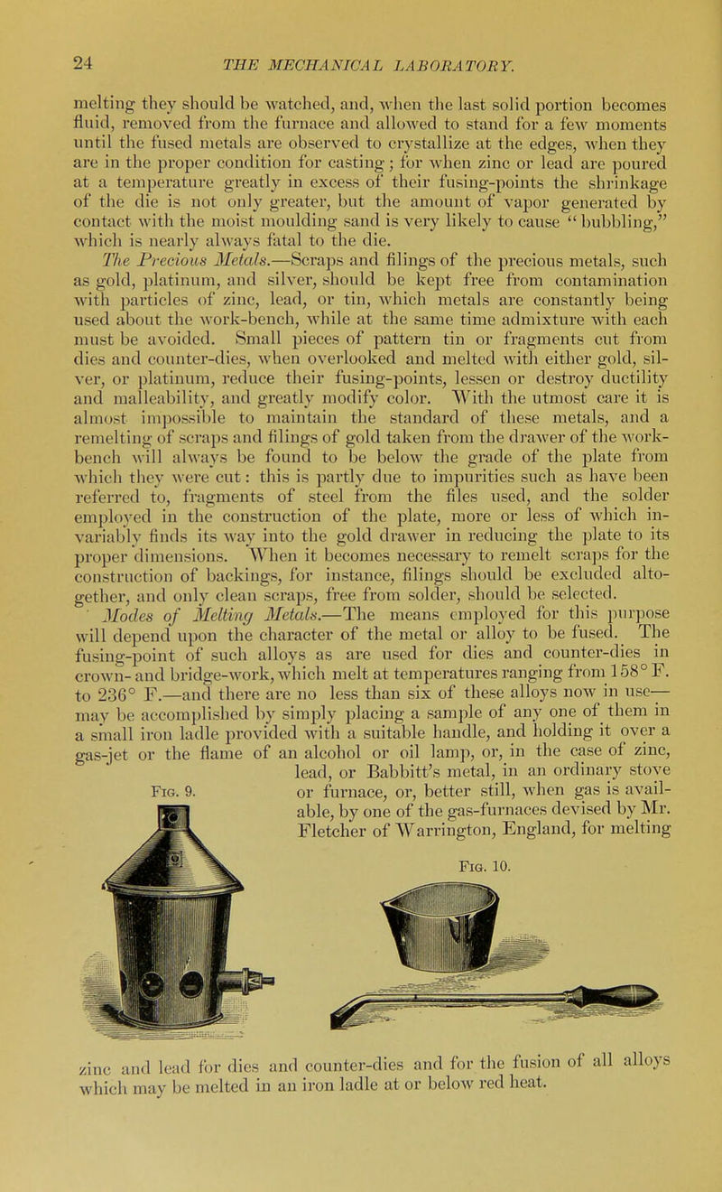 melting they should be watched, and, when the last solid portion becomes fluid, removed from tlie furnace and allowed to stand for a fcAV moments until the fused metals are observed to crystallize at the edges, when they are in the proper condition for casting; for when zinc or lead arc poured at a temperature greatly in excess of their fusing-points the shrinkage of the die is not only greater, but the amount of vapor generated by contact with the moist moulding sand is very likely to cause  bubbling, which is nearly always fatal to the die. The Precious Metals.—Scraps and filings of the precious metals, such as gold, platinum, and silver, should be kept free from contamination with particles of zinc, lead, or tin, which metals are constantly being used about the work-bench, while at the same time admixture with each must be avoided. Small pieces of pattern tin or fragments cut from dies and counter-dies, when overlooked and melted with either gold, sil- ver, or platinum, reduce their fusing-points, lessen or destroy ductility and malleability, and greatly modify color. With the utmost care it is almost impossible to maintain the standard of these metals, and a remelting of scraps and filings of gold taken from the drawer of the work- bench ^\•ill always be found to be below the grade of the plate from which they wei'e cut: this is partly due to impurities such as have been referred to, fragments of steel from the files used, and the solder employed in the construction of the plate, more or less of which in- variably finds its way into the gold drawer in reducing the plate to its proper dimensions. When it becomes necessary to remelt scraps for the construction of backings, for instance, filings should be excluded alto- gether, and only clean scraps, free from solder, should be selected. ■ Modes of Melting Metals.—The means employed for this purpose will depend upon the character of the metal or alloy to be fused. The ftising-point of such alloys as are used for dies and counter-dies in crown- and bridge-work, which melt at temperatures ranging from 158° F. to 236° F.—and there are no less than six of these alloys now in use- may be accomplished by simply placing a sample of any one of them in a small iron ladle provided with a suitable handle, and holding it over a gas-jet or the flame of an alcohol or oil lamp, or, in the case of zinc, lead, or Babbitt's metal, in an ordinary stove Fig. 9. or furnace, or, better still, when gas is avail- able, by one of the gas-furnaces devised by Mr, Fletcher of Warrington, England, for melting Fig. 10. zinc and lead for dies and counter-dies and for the fusion of all alloys which may be melted in an iron ladle at or below red heat.