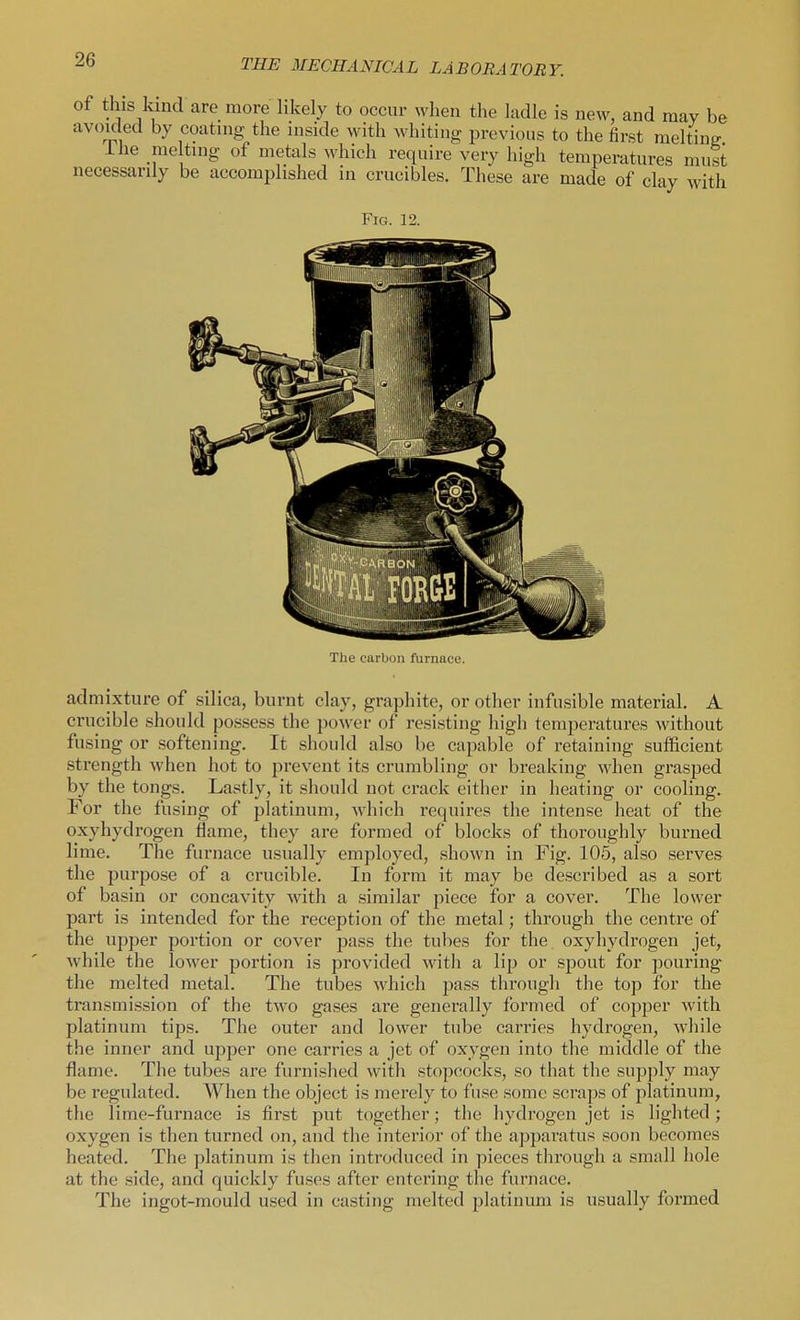 of this kind are more likely to occur when the ladle is new, and may be avoided by coating the inside with whiting previous to the first melting ihe me ting of metals which require very high temperatures must necessarily be accomplished in crucibles. These are made of clay with Fig. 12. The carbon furnace. admixture of silica, burnt clay, graphite, or other infusible material, A crucible should possess the power of resisting high temperatures without fusing or softening. It should also be capable of retaining sufficient strength when hot to prevent its crumbling or breaking when grasped by the tongs. Lastly, it should not crack eitlier in heating or cooling. For the fusing of platinum, which requires the intense heat of the oxyhydrogen flame, they are formed of blocks of thoroughly burned lime. The furnace usually employed, shown in Fig. 105, also serves the purpose of a crucible. In form it may be described as a sort of basin or concavity with a similar piece for a cover. The lower part is intended for the reception of the metal; through the centre of the upper portion or cover pass the tubes for the oxyhydrogen jet, while the lower portion is provided with a lip or spout for pouring the melted metal. The tubes which jjass through the top for the transmission of the two gases are generally formed of copper with platinum tips. The outer and lower tube carries hydrogen, while the inner and upper one carries a jet of oxygen into the middle of the flame. The tubes are furnished with stopcocks, so that the supply may be regulated. When the object is merely to fuse some scraps of platinum, the lime-furnace is first put together; the hydrogen jet is lighted ; oxygen is then turned on, and the interior of the apparatus soon becomes heated. The platinum is then introduced in pieces through a small hole at the side, and quickly fuses after entering the furnace. The ingot-mould used in casting melted platinum is usually formed