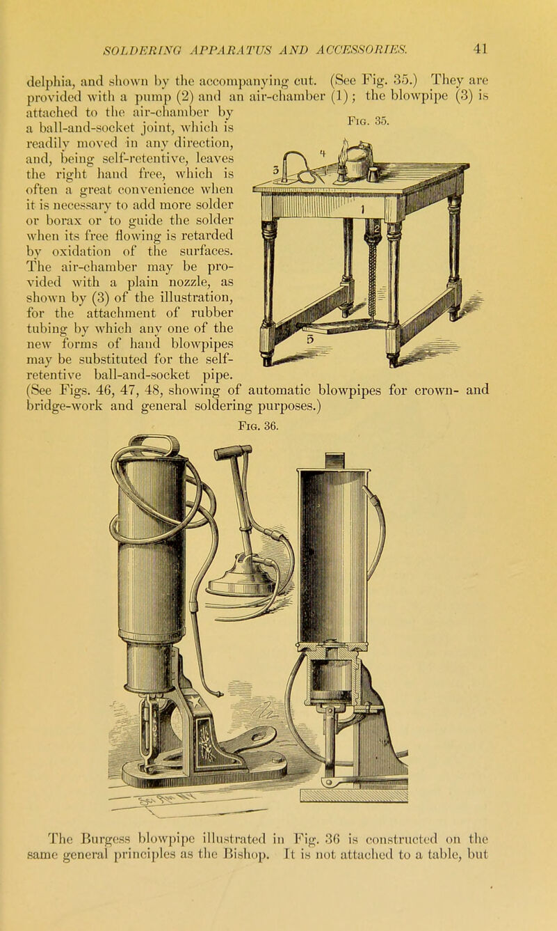 delphia, and shown by the accompanying cut. (See Fig. 35.) They are provided with a pump (2) and an air-cliamber (1); the blowpipe (3) is attached to the air-chamber by a ball-and-socket joint, which is readily moved in any direction, and, being self-retentive, leaves the right hand free, which is often a great convenience when it is necessary to add more solder or borax or to guide the solder when its free flowing is retai'ded by oxidation of the surfaces. The air-chamber may be pro- vided with a plain nozzle, as shown by (3) of the illustration, for the attachment of rubber tubing by which any one of the new forms of hand blowpipes may be substituted for the self- retentive ball-and-socket pipe. (See Figs. 46, 47, 48, showing of automatic blowpipes for crown- and bridge-work and general soldering purposes.) Fig. 36. The Burgess blowpipe illustrated in Fig. 36 is constructed on the same general principles as the Bishop. It is not attached to a table, but