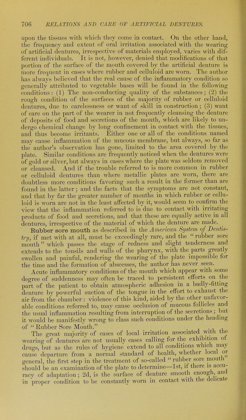upon the tissues with which they come in contact. On the other hand, the frequency and extent of oral irritation associated with the wearing of artificial dentures, ii'respective of materials employed, varies with dif- ferent individuals. It is not, however, denied that modifications of that portion of the surface of the mouth covered by the artificial denture is more frequent in cases where rubber and celluloid are worn. The author has always believed that the real cause of the inflammatory condition so generally attributed to vegetable bases will be found in the following conditions: (1) The non-conducting quality of the substances; (2) the rough condition of the sui'faces of the majority of rubber or celluloid dentures, due to carelessness or want of skill in construction; (3) want of care on the part of the wearer in not frequently cleansing the denture of deposits of food and secretions of the mouth, which are likely to un- dergo chemical change by long confinement in contact with the tissues, and thus become irritants. Either one or all of the conditions named may cause inflammation of the mucous membrane, but always, so far as the' author's observation has gone, limited to the area covered by the plate. Similar conditions are frequently noticed when the dentures were of gold or silver, but always in cases where the plate was seldom removed or cleansed. And if the trouble referred to is more common in rubber or celluloid dentures than where metallic plates are worn, there are doubtless more conditions favoring such a result in the former than are found in the latter; and the facts that the symptoms are not constant, and that by far the greater number of mouths in which rubber or cellu- loid is worn are not in the least affected by it, would seem to confirm the view that the inflammation referred to is due to contact with irritating products of food and secretions, and that these are equally active in all dentures, irrespective of the material of which the denture are made. Rubber sore mouth as described in the American System of Dentis- try, if met with at all, must be exceedingly rare, and the  rubber sore mouth which passes the stage of redness and slight tenderness and extends to the tonsils and walls of the pharynx, with the_ parts greatly swollen and painful, rendering the wearing of the plate impossible for the time and the formation of abscesses, the author has never seen. Acute inflammatory conditions of the mouth which appear with some degree of suddenness may often be traced to persistent efforts on the part of the patient to obtain atmospheric adhesion in a badly-fittmg denture by powerful suction of the tongue in the effort to exhaust the air from the chamber : violence of this kind, aided by the other unfavor- able conditions referred to, may cause occlusion of mucous follicles and the usual inflammation resulting from interruption of the secretions ; but it would be manifestly wrong to class such conditions under the headmg of  Rubber Sore Mouth. The great majority of cases of local irritation associated witli tlie wearing of dentures are not usually cases calling for the exhibition ot drugs, but as the rules of hygiene extend to all conditions which may cause departure from a normal standard of health, whether local or general, the first step in the treatment of so-called  rubber sore mouth should be an examination of the plate to determine—1st, if there is accu- racy of adaptation; 2d, is the surface of denture smooth enougli, and in proper condition to be constantly worn in contact with the delicate