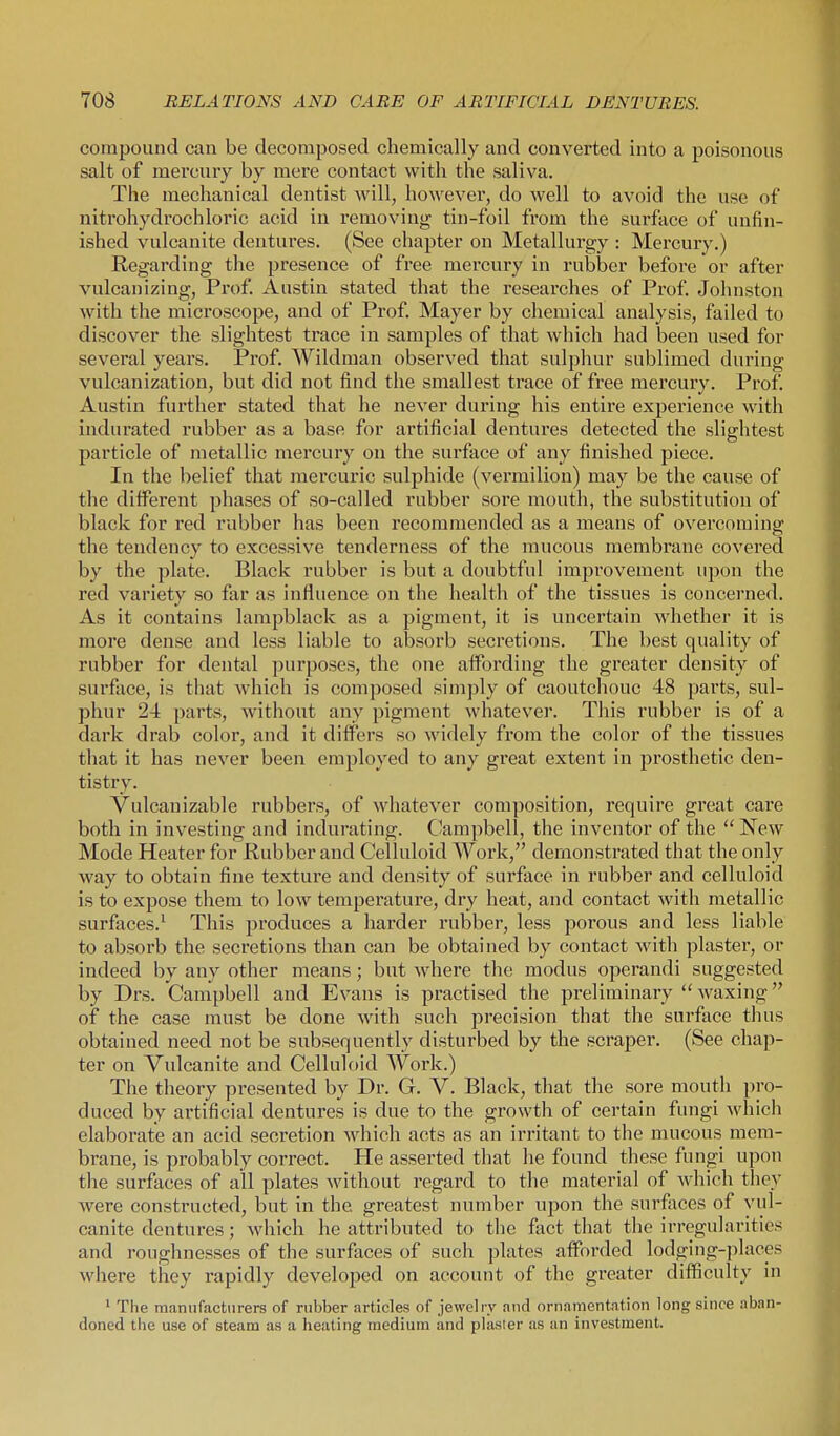 compound can be decomposed chemically and converted into a poisonous salt of mercury by mere contact with the saliva. The mechanical dentist will, ho\\'ever, do well to avoid the use of nitrohydrochloric acid in removing tin-foil from the surface of unfin- ished vulcanite dentures. (See chapter on Metallurgy : Mercury.) Regarding the presence of free mercury in rubber before or after vulcanizing, Prof. Austin stated that the researches of Prof. Johnston Avith the microscope, and of Prof. Mayer by chemical analysis, failed to discover the slightest trace in samples of that which had been used for several years. Prof. Wildman observed that sulphur sublimed during vulcanization, but did not find the smallest trace of free mercury. Pro£ Austin fui'ther stated that he never during his entire experience with indurated rubber as a base for artificial dentures detected the slightest particle of metallic mercury on the surface of any finished piece. In the belief that mercuric sulphide (vermilion) may be the cause of the different phases of so-called rubber sore mouth, the substitution of black for red rubber has been recommended as a means of overcoming the tendency to excessive tenderness of the mucous membrane covered by the plate. Black rubber is but a doubtful improvement upon the red variety so far as influence on the health of the tissues is concerned. As it contains lampblack as a pigment, it is uncertain whether it is more dense and less liable to absorb secretions. The best quality of rubber for dental purposes, the one affording the greater density of surface, is that which is composed simply of caoutchouc 48 parts, sul- phur 24 parts, without any pigment whatever. This rubber is of a dark drab color, and it differs so widely from the color of the tissues that it has never been employed to any great extent in prosthetic den- tistry. Vulcanizable rubbers, of whatever composition, require great care both in investing and indurating. Campbell, the inventor of the  New Mode Heater for Rubber and Celluloid Work, demonstrated that the only way to obtain fine texture and density of surface in rubber and celluloid is to expose them to low temperature, dry heat, and contact with metallic surfaces.^ This produces a harder rubber, less porous and less liable to absorb the secretions than can be obtained by contact wdth plaster, or indeed by any other means; but where the modus operandi suggested by Drs. Campbell and Evans is practised the preliminary  waxing of the case must be done wdth such precision that the surface thus obtained need not be subsequently disturbed by the scraper. (See chap- ter on Vulcanite and Celluloid Work.) The theory presented by Dr. G. V. Black, that the sore mouth pro- duced by artificial dentures is due to the growth of certain fungi Avhich elaborate an acid secretion which acts as an irritant to the mucous mem- brane, is probably correct. He asserted that he found these fungi upon the surfaces of all plates wdthout regard to the material of which they were constructed, but in the greatest number upon the surfaces of vul- canite dentures; which he attributed to the fact that the irregularities and roughnesses of the surfaces of such plates atforded lodging-places where they rapidly developed on account of the greater difficulty in 1 The manufacturers of rubber articles of jewelry and ornamentation long since aban- doned the use of steam as a heating medium and plaster as an investment.