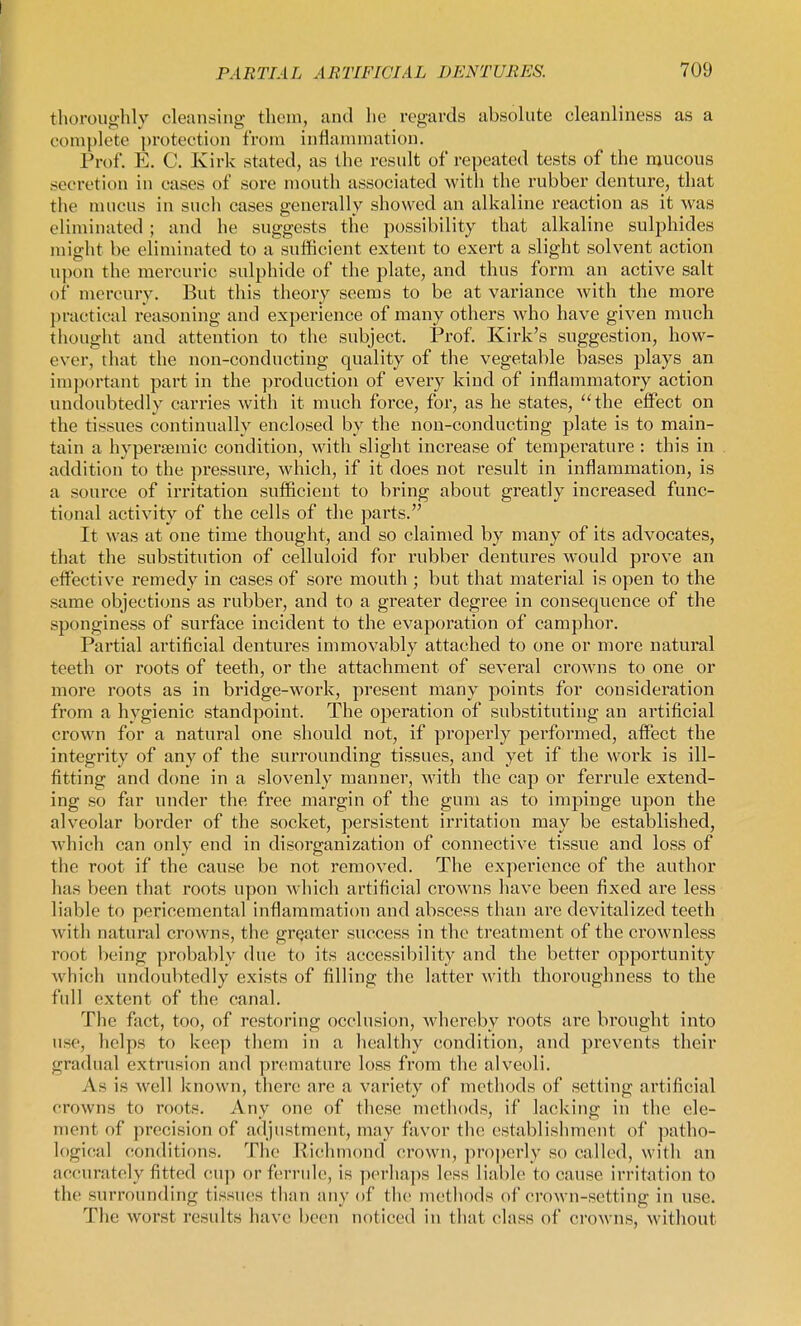 thoroughly cleansing them, and he regards absolute cleanliness as a complete protection from inflammation. Prof. E. C. Kirk stated, as the result of repeated tests of the njucous secretion in cases of sore mouth associated with the rubber denture, that the mucus in such cases generally showed an alkaline I'eaction as it was eliminated ; and he suggests the possibility that alkaline sulphides might be eliminated to a sufficient extent to exert a slight solvent action upon the mercuric sulphide of the plate, and thus form an active salt of mercury. But this theory seems to be at variance with the more practical reasoning and experience of many others who have given much thought and attention to the subject. Prof. Kirk's suggestion, how- ever, that the non-conducting quality of the vegetable bases plays an important part in the production of every kind of inflammatory action undoubtedly carries with it much force, for, as he states, ''the effect on the tissues continually enclosed by the non-conducting plate is to main- tain a hypertemic condition, with slight increase of temperature : this in addition to the pressure, which, if it does not result in inflammation, is a source of irritation sufficient to bring about greatly increased func- tional activity of the cells of the parts. It was at one time thought, and so claimed by many of its advocates, that the substitution of celluloid for rubber dentures would prove an effective remedy in cases of sore mouth ; but that material is open to the same objections as rubber, and to a gi'eater degree in consequence of the sponginess of surface incident to the evaporation of camphor. Partial ai'tificial dentures immovably attached to one or more natural teeth or roots of teeth, or the attachment of several crowns to one or more roots as in bridge-work, present many points for consideration from a hygienic standpoint. The operation of substituting an artificial crown for a natural one should not, if properly performed, affect the integrity of any of the surrounding tissues, and yet if the work is ill- fitting and done in a slovenly manner, with the cap or ferrule extend- ing so far under the free margin of the gum as to impinge upon the alveolar border of the socket, persistent irritation may be established, which can only end in disorganization of connective tissue and loss of the root if the cause be not removed. The experience of the author has been tliat roots upon which artificial crowns have been fixed are less liable to pericemental inflammation and abscess than are devitalized teeth witli natural crowns, the grqater success in the treatment of the crownless root l)eing probably due to its accessibility and the better opportunity which undoubtedly exists of filling the latter with thoroughness to the full extent of the canal. The fact, too, of restoring occlusion, whereby roots arc brought into use, helps to keep them in a healthy condition, and prevents their gradual extrusion and premature loss from the alveoli. As is well known, there are a variety of methods of setting artificial crowns to roots. Any one of these methods, if lacking in the ele- ment of precision of adjustment, may favor the establishment of patho- logical conditions. The Riclmiond crown, pro])erly so called, with an accurately fitted cii]) or ferrule, is perhaps less liable to cause irritation to the surrounding tissues than any of the methods of crown-setting in use. The worst results have been noticed in that class of ci'owns, without