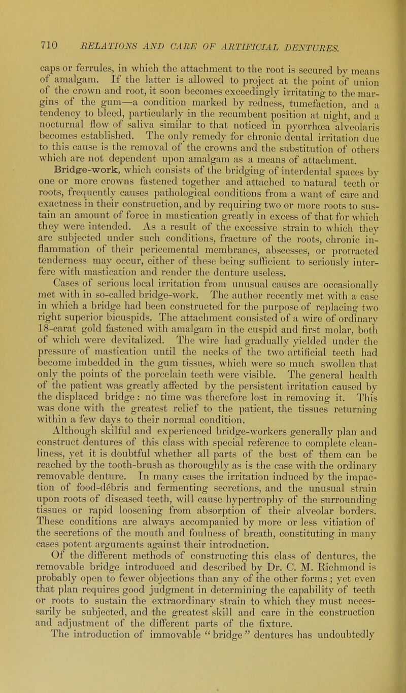 caps or ferrules, in which the attachment to the root is secured by means of amalgam. If the latter is allowed to project at the point of union of the crown and root, it soon becomes exceedingly irritating to the mar- gins of the gum—a condition marked by redness, tumefaction, and a tendency to bleed, particularly in the recumbent position at night, and a nocturnal flow of saliva similar to that noticed in pyorrhoea alveolaris becomes established. The only remedy for chronic dental irritation due to this cause is the removal of the crowns and the substitution of others which are not dependent upon amalgam as a means of attachment. Bridge-work, which consists of the bridging of interdental spaces by one or more crowns fastened together and attached to natural teeth or roots, frequently causes pathological conditions from a want of care and exactness in their construction, and by requiring two or more roots to sus- tain an amount of force in mastication greatly in excess of that for which they were intended. As a result of the excessive strain to which they are subjected under such conditions, fracture of the roots, chronic in- flammation of their pericemental membranes, abscesses, or protracted tenderness may occur, either of these being sufficient to seriously inter- fere with mastication and render the denture useless. Cases of serious local irritation from unusual causes are occasionally met with in so-called bridge-work. The author recently met with a case in which a bridge had been constructed for the purpose of replacing two right superior bicuspids. The attachment consisted of a wire of ordinary 18-carat gold fastened with amalgam in the cuspid and first molar, both of which were devitalized. The wire liad gradually yielded under the pressure of mastication until the necks of the two artificial teeth had become imbedded in the gum tissues, wliich were so much swollen tliat only the points of the poi-celain teeth were visible. The general health of the patient was greatly affected by the persistent irritation caused by the displaced bridge : no time was therefore lost in removing it. This was done with the greatest relief to the patient, the tissues returning within a few days to their normal condition. Although skilful and experienced bridge-workers generally plan and construct dentures of this class with special reference to complete clean- liness, yet it is doubtful whether all parts of the best of them can be reached by the tooth-brush as thoroughly as is the case with the ordinary removable denture. In many cases the irritation induced by the impac- tion of food-debris and fermenting secretions, and the unusual strain upon roots of diseased teeth, will cause hypertrophy of the surrounding tissues or rapid loosening from absorption of their alveolar borders. These conditions are always accompanied by more or less vitiation of the secretions of the mouth and foulness of breath, constituting in many cases potent arguments against their introduction. Of the different methods of constructing this class of dentures, the removable bridge introduced and described by Dr. C. M. Richmond is probably open to fewer objections than any of the other forms; yet even that plan requires good judgment in determining the capability of teeth or roots to sustain the extraordinary strain to which they must neces- sarily be subjected, and the greatest skill and care in the construction and adjustment of the difi^erent parts of the fixture. The introduction of immovable  bridge  dentures has undoubtedly