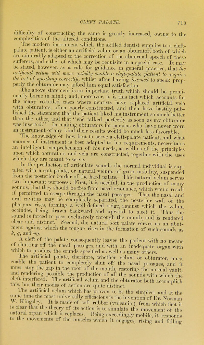 difficulty of constructing the same is greatly increased, owing to the complexities of the altered conditions. The modern instrument which the skilled dentist supplies to a cleft- palate patient, is either an artificial velum or an obturator, both of which are admirably adapted to the correction of the abnormal speech of these sufferers, and either of which may be requisite in a special case. It may be stated, however, as a rule for guidance in general practice, that the artificial velum loill more quickly enable a cleft-palate patient to acquire the art of speaking correctly, whilst after having learned to speak prop- perly the obturator may afford him equal satisfaction. The above statement is an important truth which should be promi- nently borne in mind; and, moreover, it is this fact which accounts for the many recorded cases where dentists have rej^laced artificial vela with obturators, often poorly constructed, and then have hastily pub- lished the statement that the patient liked his instrument so much better than_ the other, and that  she talked perfectly as soon as my obturator was inserted. In making obturators for persons who have never worn an instrument of any kind their results would be much less favorable. The knowledge of how best to serve a cleft-palate patient, and what manner of instrument is best adapted to his requirements, necessitates an intelligent comprehension of his needs, as well as of the principles upon which obturators and vela are constructed, together with the uses which they are meant to serve. In the production of articulate sounds the normal individual is sup- plied with a soft palate, or natural velum, of great mobility, suspended from the posterior border of the hard palate. This natural velum serves two important purposes: First, it is needful, in the production of many sounds, that they should be free from nasal resonance, which would result if permitted to escape through the nasal passages. That the nasal and oral cavities may be completely separated, the posterior wall of the pharynx rises, forming a well-defined ridge, against which the velum occludes, being drawn backward and upward to meet it. Thus the sound is forced to pass exclusively through the mouth, and is rendered clear and distinct. Second, the natural soft palate serves as an abut- ment against which the tongue rises in the formation of such sounds as A:, g, and ng. A cleft of the palate consequently leaves the patient with no means of shutting off the nasal passages, and with an inadequate organ with which to produce the sounds specified as well as many others. The artificial palate, therefore, whether velum or obturator, must enable the patient to completely shut off the nasal passages, and it must stop the gap in the roof of the mouth, restoring the normal vault and rendering possible the production of all the sounds with which the cleft interfered. The artificial velum and the obturator both accomplish this, but their modes of action are quite distinct. The artificial velum which has proven to be the simplest and at the same time the most universally efficacious is the invention of Dr. Norman W. Kingsley It is made of soft rubber (vulcanite), from which fact it IS clear that the theory of its action is to simulate the movement of the natural organ which it replaces. Eeing exceedingly mobile, it responds to the movements of the muscles which it engages, rising and falling