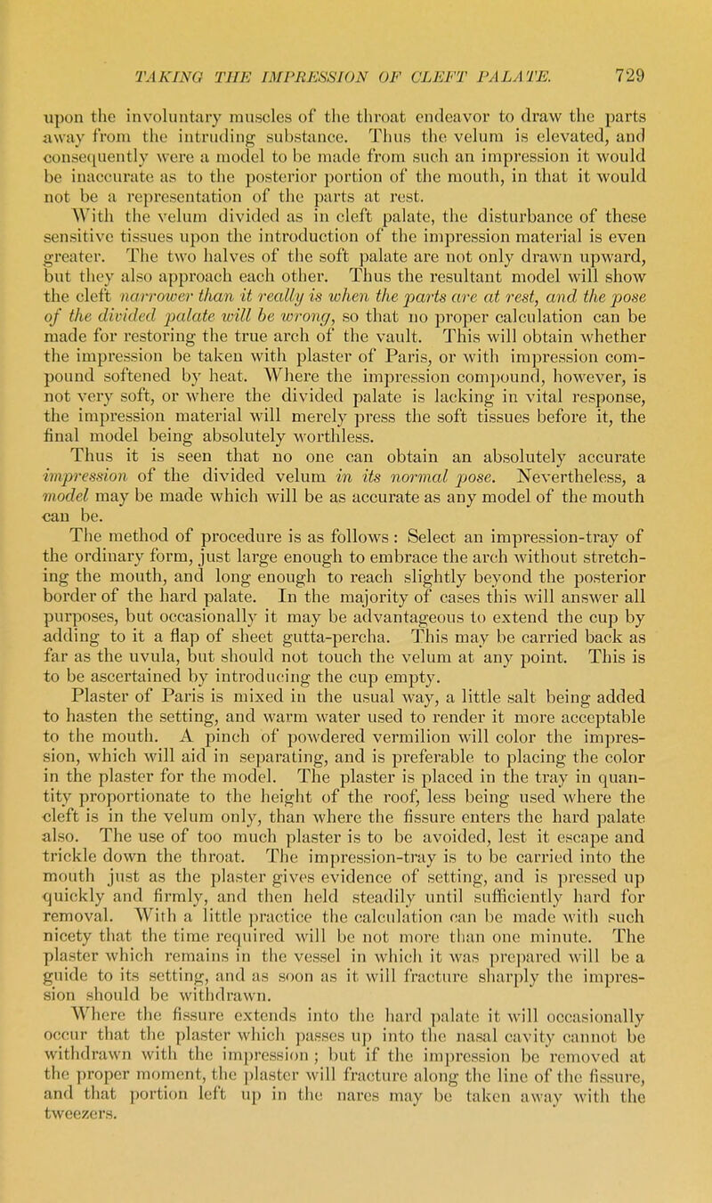 upon the involuntary muscles of tlie throat endeavor to draw the parts away from the intruding substance. Thus the velum is elevated, and consequently were a model to be made from such an impression it would be inaccurate as to the posterior portion of the mouth, in that it would not be a representation of the parts at rest. With the velum divided as in cleft palate, the disturbance of these sen.sitive tissues upon the introduction of the impression material is even greater. The two halves of the soft palate are not only drawn upward, but tliey also approach each other. Thus the resultant model will show the cleft narrower than it really is when the parts are at rest, and the pose of the divided palate toill be wrong, so that no proper calculation can be made for restoring the true arch of the vault. This will obtain whether the impression be taken with plaster of Paris, or with impression com- pound softened by heat. Where the impression comijound, however, is not very soft, or where the divided palate is lacking in vital response, the impression material will merely press the soft tissues before it, the final model being absolutely worthless. Thus it is seen that no one can obtain an absolutely accurate impression of the divided velum in its normal pose. Nevertheless, a model may be made which will be as accurate as any model of the mouth can be. The method of procedure is as follows: Select an impression-tray of the ordinary form, just large enough to embrace the arch without stretch- ing the mouth, and long enough to reach slightly beyond the posterior border of the hard palate. In the majority of cases this will answer all purposes, but occasionally it may be advantageous to extend the cup by adding to it a flap of sheet gutta-percha. This may be carried back as far as the uvula, but should not touch the velum at any point. This is to be ascertained by introducing the cup empty. Plaster of Paris is mixed in the usual way, a little salt being added to hasten the setting, and warm water used to render it more acceptable to the mouth. A pinch of powdered vermilion will color the impres- sion, which will aid in separating, and is preferable to placing the color in the plaster for the model. The plaster is 2:)laced in the tray in quan- tity proportionate to the height of the roof, less being used where the cleft is in the velum only, than where the fissure enters the hard palate also. The use of too much plaster is to be avoided, lest it escape and trickle down the throat. The impression-tray is to be carried into the mouth just as the plaster gives evidence of setting, and is pressed up quickly and firmly, and then held steadily until sufficiently hard for removal. With a little ]iractice the calculation can be made with such nicety that the time required will be not more than one minute. The plaster which remains in the vessel in which it was prepared will be a guide to its setting, and as soon as it will fracture sharply the impres- sion should be withdrawn. Where the fissure extends into tlic hard palate it will occasionally occur that the plaster which ])asses up into the nasal cavity cannot be withdrawn with the impression ; but if the impression be removed at the proper moment, the ])laster will fracture along the line of the fissure, and that portion left up in the nares may be taken away with the tweezers.