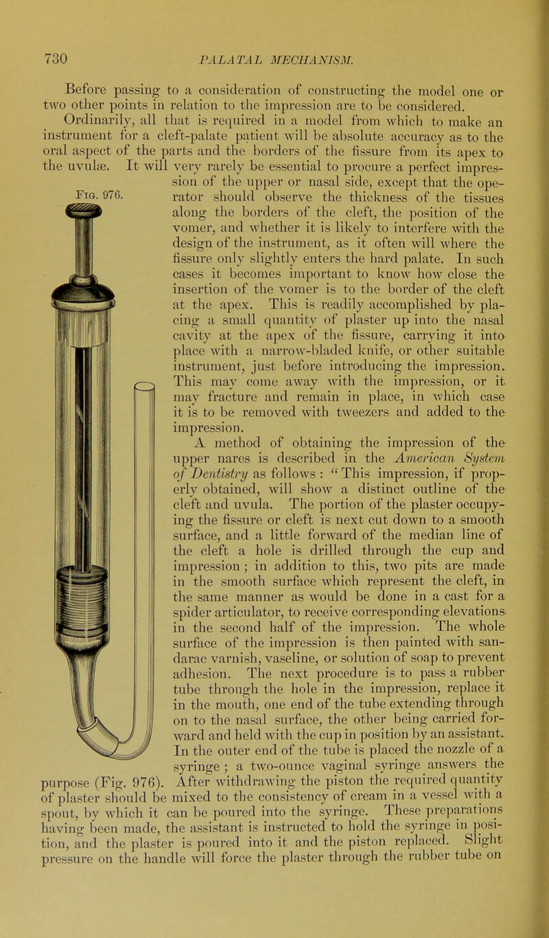 Before passing to a consideration of constructing the model one or two other points in relation to the impression ai'e to be considered. Ordinarily, all that is required in a model from which to make an instrument for a cleft-palate patient will be absolute accuracy as to the oral aspect of the parts and the borders of the fissure from its apex to the uvulte. It will very rarely be essential to procure a perfect impres- sion of the upper or nasal side, except that the ope- FiG. 976. rator should observe the thickness of the tissues along the borders of the cleft, the position of the vomer, and whether it is likely to interfere with the design of the instrument, as it often will where the fissure only slightly enters the hard palate. In sucli cases it becomes important to know how close the insertion of the vomer is to the border of the cleft at the apex. This is readily accomplished by pla- cing a small quantity of plaster up into the nasal cavity at the apex of the fissure, carrying it into place with a narrow-bladed kuife, or other suitable instrument, just before introducing the impression. This may come away with the imjiression, or it may fracture and remain in place, in which case it is to be removed with tweezers and added to the impression. A method of obtaining the impression of the upper nares is described in the Avierican System of Dentistry as follows :  This impression, if prop- erly obtained, will show a distinct outline of the cleft and uvula. The portion of the plaster occupy- ing the fissure or cleft is next cut down to a smooth surface, and a little forward of the median line of the cleft a hole is drilled through the cup and impression; in addition to this, two pits are made in the smooth surface which represent the cleft, in the same manner as would be done in a cast for a spider articulator, to receive corresponding elevations- in the second half of the impression. The whole surface of the impression is then painted with san- darac varnish, vaseline, or solution of soap to prevent adhesion. The next procedure is to pass a rubber tube through the hole in the impression, replace it in the mouth, one end of the tube extending through on to the nasal surface, the other being carried for- ward and held with the cup in position by an assistant. In the outer end of the tube is placed the nozzle of a syringe ; a two-ounce vaginal syringe answers the purpose (Fig. 976). After withdrawing the piston the required quantity of plaster should be mixed to the consistency of cream in a vessel with a spout, by which it can be poured into the syringe. Tliese preparatioiis having been made, the assistant is instructed to hold the syringe in posi- tion, and the plaster is poured into it and tlie piston replaced. Slight pressure on the handle will force the plaster through the rubber tube on