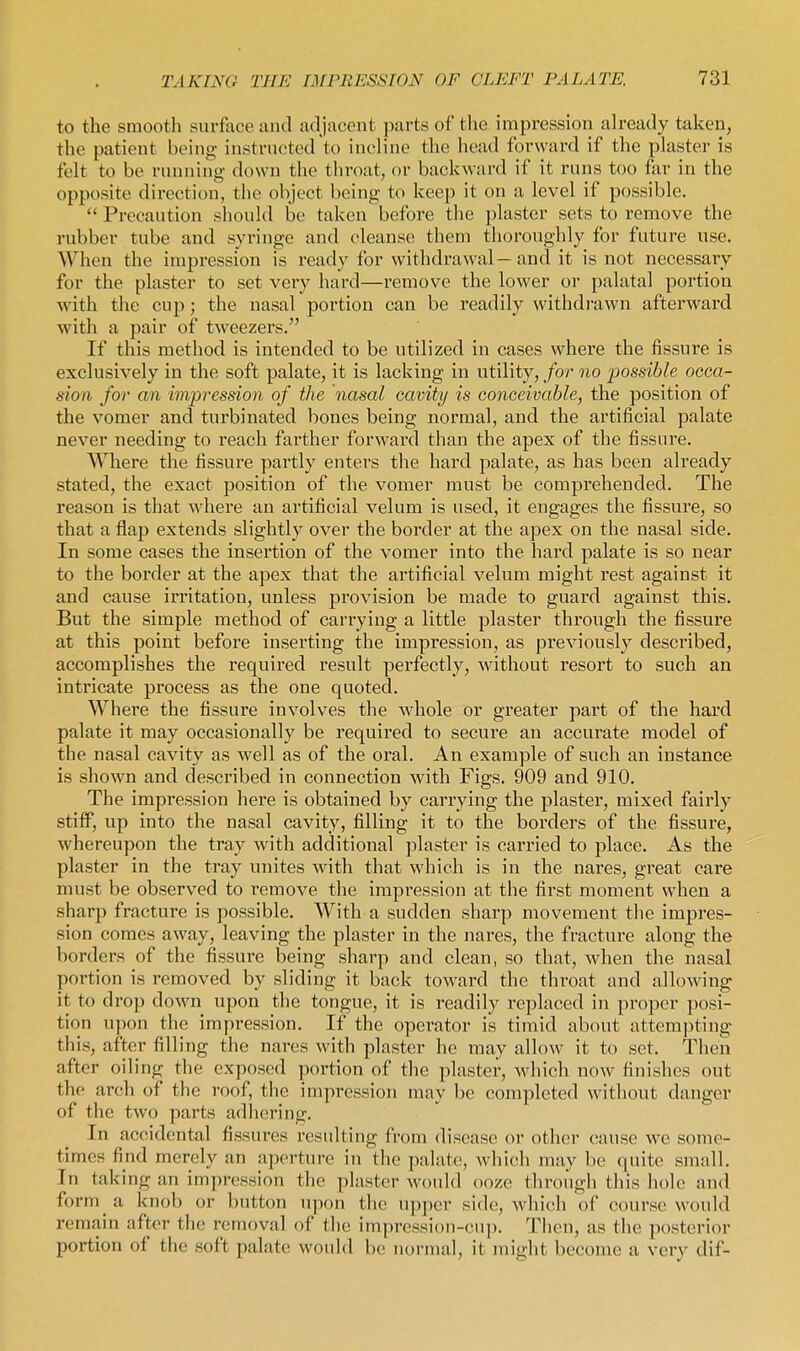 to the smooth surface and adjacent parts of the impression ah'eady taken, the patient being instructed to incline the liead forward if the plaster is felt to be running down the throat, or backward if it runs too far in the opposite direction, the object being to keep it on a level if possible.  Precaution should be taken before the plaster sets to remove the rubber tube and syringe and cleanse them thoroughly for future use. When the impression is ready for withdrawal—and it is not necessaiy for the plaster to set very hard—remove the lower or palatal portion with the cup; the nasal portion can be readily withdrawn afterward with a pair of tweezers. If this method is intended to be utilized in cases where the fissure is exclusively in the soft palate, it is lacking in utility, for no possible occa- sion for an hnpression of the nasal cavity is oonceivable, the position of the vomer and turbinated bones being normal, and the artificial palate never needing to reach farther forward than the apex of the fissure. Where the fissure partly enters the hard palate, as has been already stated, the exact position of the vomer must be comprehended. The reason is that where an artificial velum is used, it engages the fissure, so that a flap extends slightly over the border at the apex on the nasal side. In some cases the insertion of the vomer into the hard palate is so near to the border at the apex that the artificial velum might rest against it and cause irritation, unless provision be made to guard against this. But the simple method of carrying a little plaster through the fissure at this point before inserting the impression, as previously described, accomplishes the required result perfectly, without resort to such an intricate process as the one quoted. Where the fissure involves the whole or greater part of the hard palate it may occasionally be required to secure an accurate model of the nasal cavity as well as of the oral. An example of such an instance is shown and described in connection with Figs. 909 and 910. The impi'ession here is obtained by carrying the plaster, mixed fairly stiff, up into the nasal cavity, filling it to the borders of the fissure, whereupon the tray with additional plaster is carried to place. As the plaster in the tray unites with that which is in the nares, great care must be observed to remove the impression at the first moment when a sharp fracture is possible. With a sudden sharp movement the impres- sion comes away, leaving the plaster in the nares, the fracture along the borders of the fissure being sharp and clean, so that, when the nasal portion is removed by sliding it back toward the throat and allowing it to drop down upon the tongue, it is readily replaced in proper posi- tion upon the impression. If the operator is timid about attempting this, after filling the nares with plaster he may allow it to set. Then after oiling the exposed portion of the plaster, which now finishes out the arch of the roof, the impression may be completed without danger of the two parts adliering. In accidental fissures resulting from disease or other cause we some- times find merely an aperture in the palate;, which may be quite small. In taking an impression the plaster would ooze through this hole and form a knob or button upon the upper side, which of course would remain after the removal of the impression-cup. Then, as the posterior portion of the soft palate would be normal, it might become a very dif-