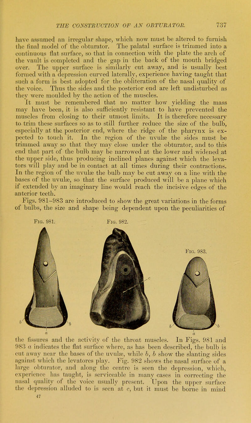 have assumed an irregular shape, whicli now must be altered to furnish the final model of the obturator. The palatal surface is trimmed into a continuous flat surface, so that in connection with the plate the arch of the vault is completed and the gap in the back of the mouth bridged over. The upper surface is similarly cut away, and is usually best formed with a depression curved laterally, experience having taught that such a form is best adopted for the obliteration of the nasal quality of the voice. Thus the sides and the posterior end are left undisturbed as they were moulded by the action of the muscles. It must be remembered that no matter how yielding the mass may have been, it is also sufficiently resistant to have prevented the muscles from closing to their utmost limits. It is thei'efore necessary to trim these surfaces so as to still further reduce the size of the bulb, especially at the posterior end, where the ridge of the pharynx is ex- pected to touch it. In the region of the uvulae the sides must be trimmed away so that they may close under the obturator, and to this end that part of the bulb may be narrowed at the lower and widened at the upper side, thus producing inclined planes against which the leva- tors will play and be in contact at all times during their contractions. In the region of the uvulag the bulb may be cut away on a line with the bases of the uvulse, so that the surface produced will be a plane which if extended by an imaginary line would reach the incisive edges of the anterior teeth. Figs. 981-983 are introduced to show the great variations in the forms of bulbs, the size and shape being dependent upon the peculiarities of Fig. 981. Fig. 982. the fissures and the activity of the throat muscles. In Figs. 981 and 983 a indicates the flat surface where, as has been described, the bulb is cut away near the bases of the uvulae, while b, b show the slanting sides against which the levatores play. Fig. 982 shows the nasal surface of a large obturator, and along the centre is seen the depression, Avhieh, experience has taught, is serviceable in many cases in correcting the nasal quality of the voice usually present. Upon the U})per surface the depression alluded to is seen at c, but it must be borne in mind 47