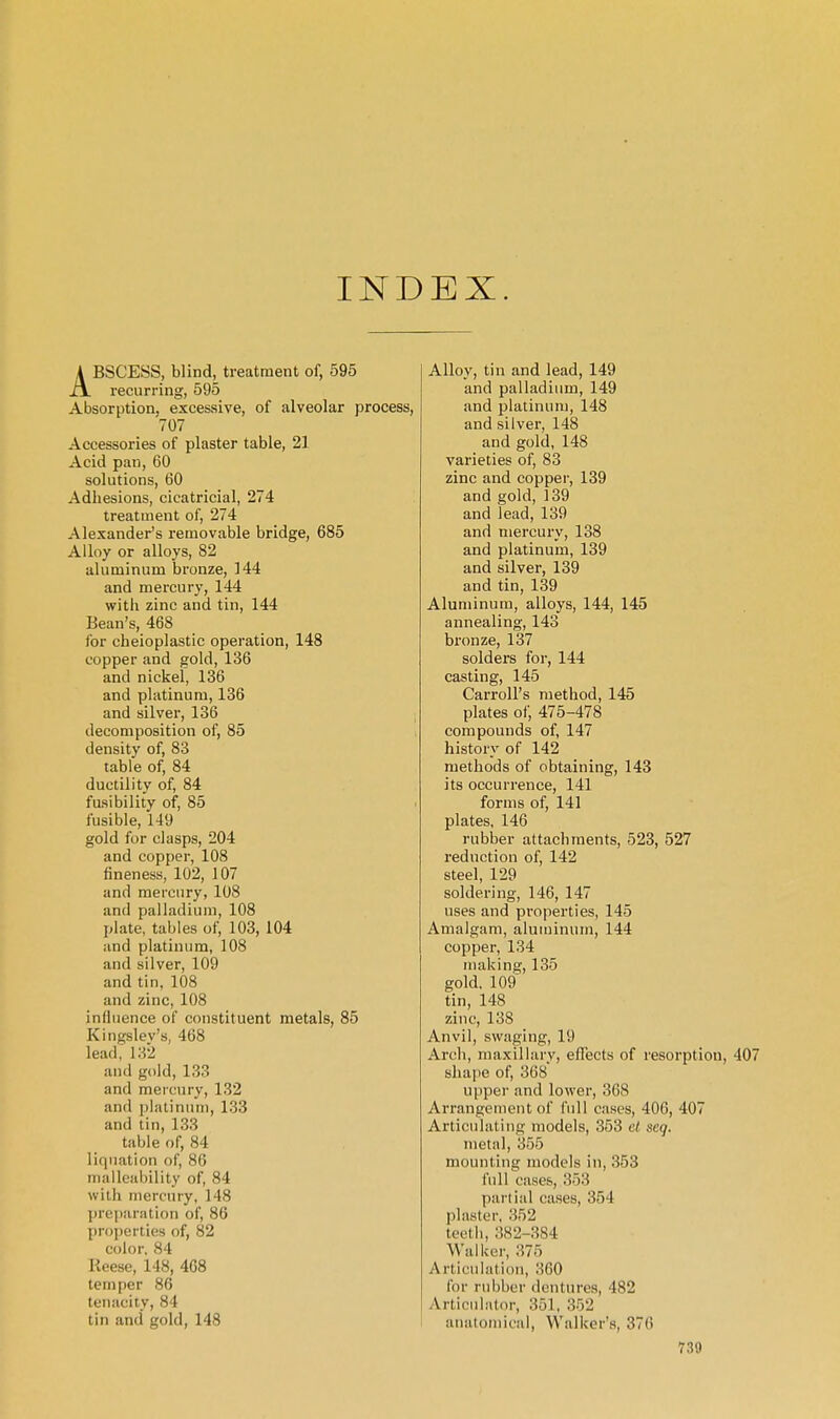 INDEX. ABSCESS, blind, treatment of, 595 recurring, 595 Absorption, excessive, of alveolar process, 707 Accessories of plaster table, 21 Acid pan, 60 solutions, 60 Adhesions, cicatricial, 274 treatment of, 274 Alexander's removable bridge, 685 Alloy or alloys, 82 aluminum bronze, 144 and mercury, 144 with zinc and tin, 144 Bean's, 468 for cheioplastic operation, 148 copper and gold, 136 and nickel, 136 and platinum, 136 and silver, 136 decomposition of, 85 density of, 83 table of, 84 ductility of, 84 fusibility of, 85 fusible, 149 gold for clasps, 204 and copper, 108 fineness, 102, 107 and mercury, 108 and palladium, 108 plate, tables of, 103, 104 and platinum, 108 and silver, 109 and tin, 108 and zinc, 108 inflnence of constituent metals, 85 Kingslev's, 468 lead,' 182 and gold, 133 and mercury, 132 and philiniim, 133 and tin, 133 table of, 84 liquation of, 86 malleability of, 84 with mercury, 148 ])re()aration of, 86 properties of, 82 color. 84 Reese, 148, 468 temper 86 tenacity, 84 tin and gold, 148 Alloy, tin and lead, 149 and palladium, 149 and platinum, 148 and silver, 148 and gold, 148 varieties of, 83 zinc and copper, 139 and gold, 139 and lead, 139 and mercury, 138 and platinum, 139 and silver, 139 and tin, 139 Aluminum, alloys, 144, 145 annealing, 143 bronze, 137 solders for, 144 casting, 145 Carroll's method, 145 plates of, 475-478 compounds of, 147 history of 142 methods of obtaining, 143 its occurrence, 141 forms of, 141 plates, 146 rubber attachments, 523, 527 reduction of, 142 steel, 129 soldering, 146, 147 uses and properties, 145 Amalgam, aluminum, 144 copper, 134 making, 135 gold, 109' tin, 148 zinc, 138 Anvil, swaging, 19 Arch, maxillary, effects of resorption, 407 shajie of, 368 upper and lower, 368 Arrangement of full cases, 406, 407 Articulating models, 353 et seq. metal, 355 mounting models in, 353 full cases, 353 partial cases, 354 plaster, 852 teeth, 882-384 Walker, 375 Articniatiou, 860 for rubber dentures, 482 Articiil;itor, 851, 352 anatomical, Walker's, 376