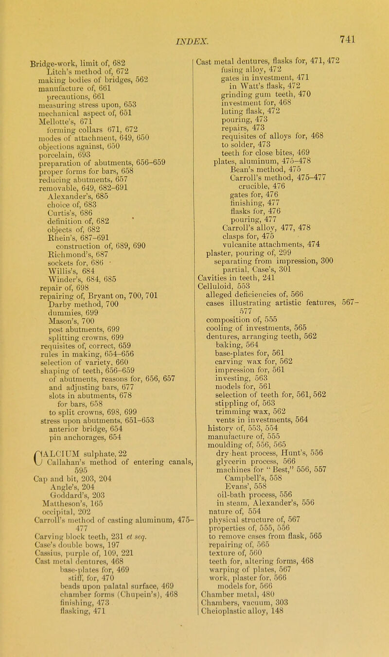 Bridge-work, limit of, 682 Litch's metliod of, 672 making bodies of bridges, 562 mauufiii;ture of, 661 pi'ecautions, 661 measuring stress upon, 653 meclianical aspect of, 651 Mellotte's, 671 forming collars 671, 672 modes of attachment, (349, 650 objections against, 650 porcelain, 693 preparation of abutments, 656-659 proper forms for bars, 658 reducing abutments, 657 removable, 649, 682-691 Alexander's, 685 choice of, 683 Curtis's, 686 definition of, 682 objects of, 682 Eiiein's, 687-691 construction of, 689, 690 Richmond's, 687 sockets for, 686 ■ Willis's, 684 Winder's, 684, 685 repair of, 698 repairing of, Brvant on, 700, 701 Darby method, 700 dummies, 699 Mason's, 700 post abutments, 699 splitting crowns, 699 requisites of, correct, 659 rules in making, 654-656 selection of variety, 660 shaping of teeth, 656-659 of abutments, reasons for, 656, 657 and adjusting bars, 677 slots in abutments, 678 for bars, 658 to split crowns, 698, 699 stress upon abutments, 651-653 anterior bridge, 654 pin anchorages, 654 CALCIUM sulphate, 22 Callahan's method of entering canals, 595 Cap and bit, 203, 204 Angle's, 204 Goddard's, 203 Mattheson's, 165 occipital, 202 Carroll's method of casting aluminum, 475- 477 Carving block teeth, 231 et seq. Case's double bows, 197 Cassius, purple of, 109, 221 Cast metal dentures, 468 liase-plates for, 469 stin; for, 470 beads upon palatal surface, 469 chamber forms (Chupein's), 468 finishing, 473 flask ing, 471 Cast metal dentures, flasks for, 471, 472 fusing alloy, 472 gates in investment, 471 in Watt's flask, 472 grinding gum teeth, 470 investment for, 468 luting flask, 472 pouring, 473 repairs, 473 requisites of alloys for, 468 to solder, 473 teeth for close bites, 469 plates, aluminum, 475-478 Bean's method, 475 Carroll's method, 475-477 crucible, 476 gates for, 476 finishing, 477 flasks for, 476 pouring, 477 Carroll's alloy, 477, 478 clasps for, 475 vulcanite attachments, 474 plaster, pouring of, 299 separating from impression, 300 partial, Case's, 301 Cavities in teeth, 241 Celluloid, 553 alleged deficiencies of, 566 cases illustrating artistic features, 567- 577 composition of, 555 cooling of investments, 565 dentures, arranging teeth, 562 baking, 564 base-plates for, 561 carving wax for, 562 impression for, 561 investing, 563 models for, 561 selection of teeth for, 561, 562 stippling of, 563 trimming wax, 562 vents in investments, 564 history of, 553, 554 manufacture of, 555 moulding of, 556, 565 dry heat process. Hunt's, 556 glycerin process, 566 machines for  Best, 556, 557 Campbell's, 558 Evans', 558 oil-bath process, 556 in steam, Alexander's, 556 nature of, 554 physical structure of, 567 properties of, 555, 556 to remove cases from flask, 565 repairing of, 565 texture of, 560 teeth for, altering forms, 468 warping of plates, 567 work, phister for, 566 models for, 566 Chamber metal, 480 Chambers, vacuum, 303 Cheioplastic alloy, 148
