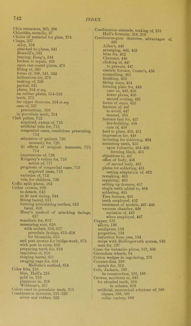 Chin retractors, 205, 206 Chlorides, metallic, 87 Choice of material lor plate, 274 Clasps, 337 alloy, 104 attached to plates, 341 Bonwill's, 342 bracing, Essig's, 344 broken to repair, 428 upon cast-metal plates, 475 fitting of, 340 forms of, 338, 341, 342 indications for, 276 making of, 339 partial, 341 plates, 334 el seq. on rubber plates, 514-516 teeth, 273 for upper dentures, 334 ei seq. uses of, 337 precautions, 338 in porcelain teeth, 214 Cleft palate, 712 acquired, extent of, 713 artificial vela for, 715 congenital cases, conditions presenting, 714 education of patient, 720 necessity for, 720 ill efiects of surgical measures, 713, 714 impressions of, 728 Kingsley's velum for, 716 action of, 717 prognosis of congenital cases, 713 acquired cases, 713 varieties of, 712 vela for children, 720 Coffin split plates, 164 Collar crowns, 609 to detach, 643 to fit new facing, 644 fitting barrel, 611 forming articulating surface, 613 band, 610 Huey's method of attaching facings, 617 mandrels for, 612 measuring root, 610 with molars, 616, 617 porcelain facings, 615-618 for bicuspids, 615 and post crowns for bridge-work, 673 with post in roots, 616 preparing teeth for, 610 requisites of, 610 shaping barrel, 611 swaging caps for, 614 Mellotte's method, 614 Color frits, 216 blue, Hall's, 216 gold in, 216 platinum in, 216 Wild man's, 217 Colors used in porcelain teeth, 215 ('ombination dentures, 521-529 silver and rubber, 522 Combination enamels, making of 218 Hall's formula;, 218, 219 Continuous-gum dentures, advantages of 446 Allen's, 446 arranging, 446, 453 bites for, 452 Chemant, 446 clicking of, 447 to prevent, 447 electric furnace, Custer's, 456 enamelling, 461 finishing, 462 fitting stays, 454 forming plate for, 449 care in, 449, 450 lower plates, 450 second coating, 461 forms of stays, 455 fracture of, 447 to avoid, 447 enamel, 458 furnace fuel foi', 457 fire-building, 458 care of, 458 heel to plate, 450, 451 impression for, 448 investing for soldering, 454 mounting teeth, 453 upon vulcanite, 464-466 forming block, 465 objections to, 447 office of body, 458 of second body, 461 plates for soldering, 451 testing adaptation of, 452 remaking, 463 repairing, 463 setting up furnace, 457 single teeth added to, 464 soldering. 455 Tees furnace, 456 teeth employed, 452 treatment of models, 447-449 vacuum chamber, 448 omission of, 448 when employed, 447 Copper, 133 alloys, 136 amalgams, 134 properties, 134 reduction from ores, 134 strips with Hollingsworth system, 642 tests for, 137 Cores for vulcanite plates, 537, 538 Corundum wheels, 64 Cotton wedges in regulating, 175 Counter-dies, 316 metals for, 312 Crib, Jackson, 185 , its construction, 185, 186 Crowns, accidents to, 643 for abraded teeth, 618 in column, 618 artificial, anatomical relations of, 589 classes, 588, 589 collar variety, 609