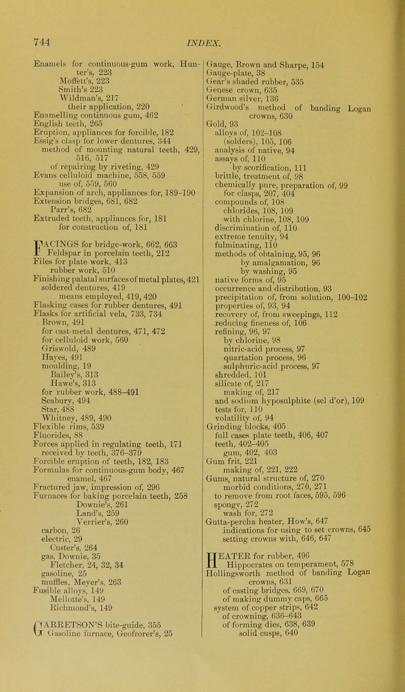 Enamels for continuous-gum work, Hun- ter's, 223 Moffett's, 223 Smith's 223 Wildman's, 217 their application, 220 Enamelling continuous gum, 462 English teeth, 265 Eruption, appliances for forcible, 182 Essig's clasp for lower dentures, 344 method of moimting natural teeth, 429, 516, 517 of repairing by riveting, 429 Evans celluloid machine, 558, 559 use of, 5o9, 560 Expansion of arch, appliances for, 189-190 Extension bridges, 681, 682 Parr's, 682 Extruded teeth, ajipliances for, 181 for construction of, 181 FACINGS for bridge-work, 662, 663 Feldspar in porcelain teeth, 212 Files for plate work, 413 rubber work, 510 Finishing palatal surfaces of metal plates, 421 soldered dentures, 419 means employed, 419, 420 Flasking cases for rubber dentures, 491 Flasks ior artificial vela, 733, 734 Brown, 491 for cast-metal dentures, 471, 472 for celluloid work, 560 Griswold, 489 Hayes, 491 moulding, 19 Bailey's, 313 Hawe's, 313 for rubber work, 488-491 Seabury, 494 Star, 488 Whitney, 489, 490 Flexible rims, 539 Fluorides, 88 Forces applied in regulating teeth, 171 received by teeth, 376-379 Forcible eruption of teeth, 182, 183 Formulas for continuous-gum body, 467 enamel, 467 Fractured jaw, impression of, 296 Furnaces for baking porcelain teeth, 258 Downie's, 261 Land's, 259 Verrier's, 260 carbon, 26 electric, 29 Custer's, 264 gas, Downie, 35 Fletcher, 24, 32, 34 gasoline, 25 muffles, Meyer's, 263 Fusible alloysj 149 Mellotte's, 149 Richmond's, 149 GARRETSON'S bite-guide, 355 Gasoline furnace, Geofrorer's, 25 Gauge, Brown and Sharpe, 154 Gauge-plate, 38 Gear's shaded rubber, 535 Genese crown, 635 German silver, 136 Girdwood's method of banding Logan crowns, 630 Gold, 93 alloys of, 102-108 (solders), 105, 106 analysis of native, 94 assays of, 110 by scorifieation. 111 brittle, treatment of, 98 chemically pure, preparation of, 99 for clasiis, 207, 404 compounds of, 108 chlorides, 108, 109 with chlorine, 108, 109 discrimination of, 110 extreme tenuity, 94 fulminating, 110 methods of obtaining, 95, 96 by amalgamation, 96 by washing, 95 native forms of, 95 occurrence and distribution, 93 precipitation of, from solution, 100-102 properties of, 93, 94 recovery of, from sweepings, 112 reducing fineness of, 106 refining, 96, 97 by chlorine, 98 nitric-acid process, 97 quartation process, 96 sulphuric-acid process, 97 shredded, 101 silicate of, 217 making of, 217 and sodium hyposulphite (sel d'or), 109 tests for, 110 volatility of, 94 Grinding blocks, 405 full cases plate teeth, 406, 407 teeth, 402-405 gum, 402, 403 Gum frit, 221 making of, 221, 222 Gums, natural structure of, 270 morbid conditions, 270, 271 to remove from root faces, 595, 596 spongy, 272 wash for, 272 Gutta-percha heater. How's, 647 indications for using to set crowns, 645 setting crowns with, 646, 647 HEATER for rubber, 496 Hippocrates on temperament, 578 Hollingsworth method of banding Logan crowns, 631 of casting bridges, 669, 670 of making dummy caps, 665 system of copper strips, 642 of crowning, 636-643 of forming dies, 638, 639 solid cusps, 640