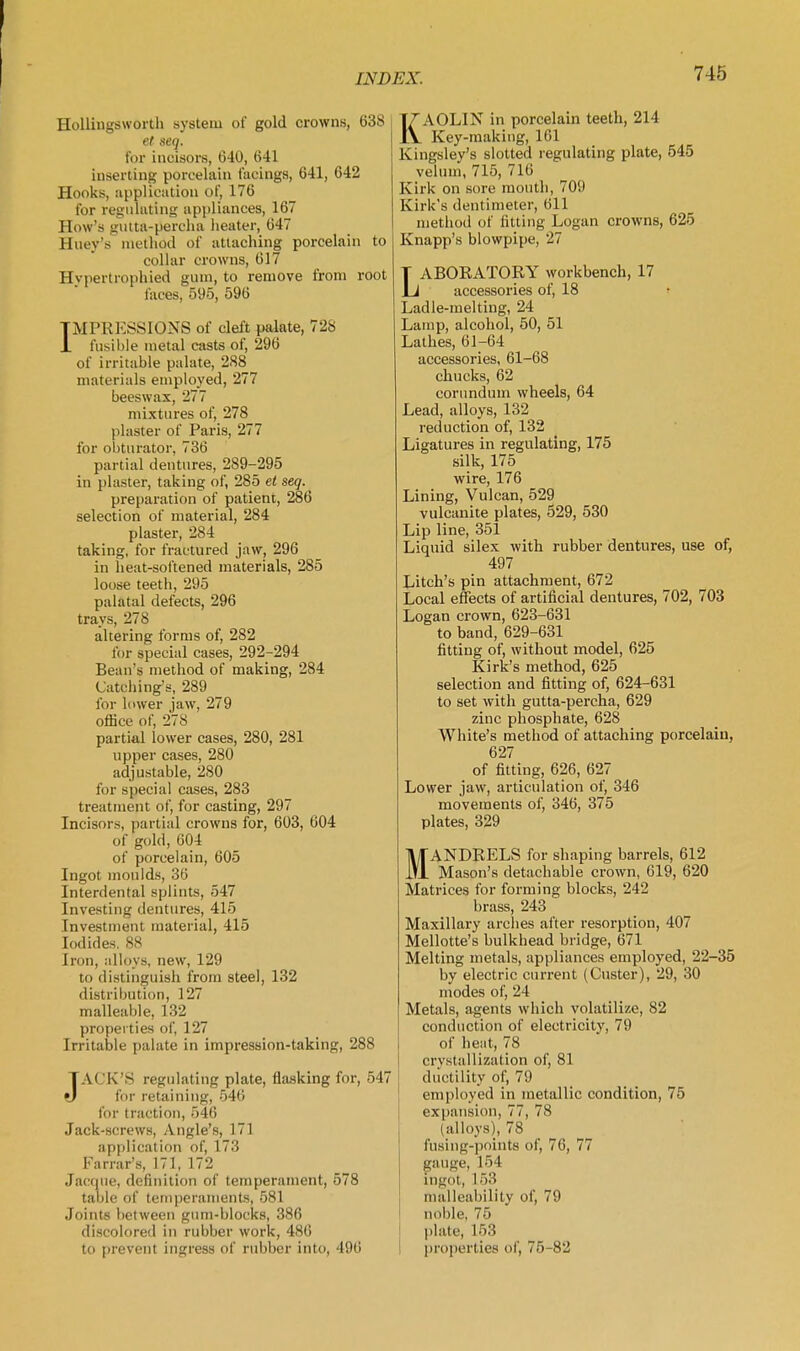 HoUingsworth system of gold crowns, 638 et seq. for incisors, 640, 641 inserting porcelain facings, 641, 642 Hooks, application of, 176 for regulating appliances, 167 How's gutta-percha heater, 647 Huey's method of attaching porcelain to collar crowns, 617 Hvpertrophied ginn, to remove from root faces, 595, 596 IMPRESSIONS of cleft palate, 728 fusible metal csists of, 296 of irritable palate, 288 materials employed, 277 beeswax, 277 mixtin-es of, 278 plaster of Paris, 277 for obturator, 736 partial dentures, 289-295 in plaster, taking of, 285 et seq. preparation of patient, 286 selection of material, 284 plaster, 284 taking, for fractured jaw, 296 in lieat-softened materials, 285 loose teeth, 295 palatal defects, 296 trays, 278 altering forms of, 282 for special cases, 292-294 Bean's method of making, 284 Catcliing's, 289 for lower jaw, 279 ofhce of, 278 partial lower cases, 280, 281 upper cases, 280 adjustable, 280 for special cases, 283 treatment of, for casting, 297 Incisors, partial crowns for, 603, 604 of gold, 604 of porcelain, 605 Ingot moulds, 36 Interdental splints, 547 Investing dentures, 415 Investment material, 415 Iodides. 88 Iron, alloys, new, 129 to distinguish from steel, 132 distribution, 127 malleable, 132 propei ties of, 127 Irritable palate in impression-taking, 288 JACK'S regulating plate, flasking for, 547 for retaining, 546 for traction, 546 Jack-screws, Angle's, 171 application of, 173 Farrar's, 171, 172 Jaccpie, definition of temperament, 578 table of temperaments, 581 Joints between gum-blocks, 386 discolored in rubber work, 486 to prevent ingress of rubber into, 496 KAOLIN in porcelain teeth, 214 Key-making, 161 Kingsley's slotted regulating plate, 545 velum, 715, 716 Kirk on sore mouth, 709 Kirk's dentimeter, 611 method of fitting Logan crowns, 625 Knapp's blowpipe, 27 LABORATORY workbench, 17 accessories of, 18 Ladle-melting, 24 Lamp, alcohol, 50, 51 Lathes, 61-64 accessories, 61-68 chucks, 62 corundum wheels, 64 Lead, alloys, 132 reduction of, 132 Ligatures in regulating, 175 silk, 175 wire, 176 Lining, Vulcan, 529 vulcanite plates, 529, 530 Lip line, 351 Liquid silex with rubber dentures, use of, 497 Litch's pin attachment, 672 Local effects of artificial dentures, 702, 703 Logan crown, 623-631 to band, 629-631 fitting of, without model, 625 Kirk's method, 625 selection and fitting of, 624-631 to set with gutta-percha, 629 zinc phosphate, 628 White's method of attaching porcelain, 627 of fitting, 626, 627 Lower jaw, articulation of, 346 movements of, 346, 375 plates, 329 MANDRELS for shaping barrels, 612 Mason's detachable crown, 619, 620 Matrices for forming blocks, 242 brass, 243 Maxillary arches after resorption, 407 Mellotte's bulkhead bridge, 671 Melting metals, appliances employed, 22-35 by electric current (Custer), 29, 30 modes of, 24 Metals, agents which volatilize, 82 conduction of electricity, 79 of heat, 78 crystallization of, 81 ductility of, 79 employed in metallic condition, 75 exjjansion, 77, 78 (alloys), 78 fusing-pointa of, 76, 77 gauge, 154 ingot, 153 malleability of, 79 noble, 75 plate, 153 |)ropertie8 of, 75-82