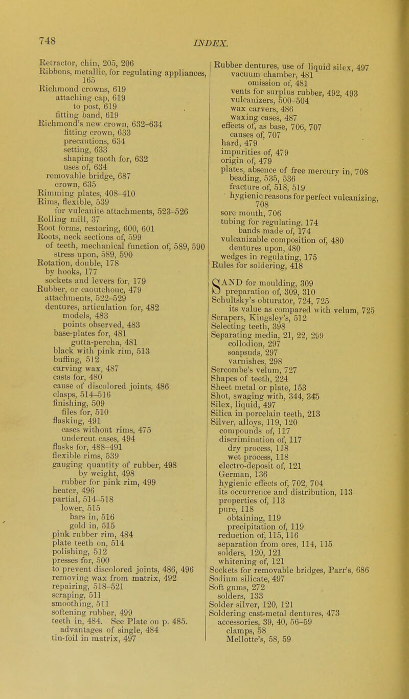 Retractor, cliin, 205, 206 Ribbons, metallic, lor regulating appliances, 165 Richmond crowns, 619 attaching cap, 619 to post, 619 fitting band, 619 Richmond's new crown, 632-634 fitting crown, 633 precautions, 634 setting, 633 shaping tooth for, 632 uses of, 634 removable bridge, 687 crown, 635 Rimming plates, 408-410 Rims, flexible, 539 for vulcanite attachments, 523-526 Rolling mill, 37 Root forms, restoring, 600, 601 Roots, neck sections of, 599 of teeth, mechanical function of, 589, 590 stress upon, 5S9, 590 Rotation, double, 178 by hooks, 177 sockets and levers for, 179 Rubber, or caoutchouc, 479 attachments, 522-529 dentures, articulation for, 482 models, 483 points observed, 483 base-plates for, 481 gutta-percha, 481 black with pink riiu, 513 buffing, 512 carving wax, 487 casts for, 480 cause of discolored joints, 486 clasps, 514-51 () finishing, 509 files for, 510 flasking, 491 cases without rims, 475 undercut cases, 494 flasks for, 488-491 flexible rims, 539 gauging quantity of rubber, 498 by weight, 498 rubber for pink rim, 499 heater, 496 partial, 514-518 lower, 515 bars in, 516 gold in, 515 pink rubber rim, 484 plate teeth on, 514 polishing, 512 presses for, 500 to prevent discolored joints, 486, 496 removing wax from matrix, 492 repairing, 518-521 scraping, 511 smoothing, 511 softening rubber, 499 teeth in, 484. See Plate on p. 485. advantages of single, 484 tin-foil in matrix, 497 Rubber dentures, use of liquid silex, 497 vacuum chamber, 481 omission of, 481 vents for surplus rubber, 492, 493 vidcanizers, 500-504 wax carvers, 486 waxing cases, 487 efiects of, as base, 706, 707 causes of, 707 hard, 479 impurities of, 479 origin of, 479 plates, absence of free mercury in 708 beading, 535, 536 fracture of, 518, 519 hygienic reasons for perfect vulcanizins 708 ^ sore mouth, 706 tubing for regulating, 174 bands made of, 174 vulcanizable composition of, 480 dentures upon, 480 wedges in regulating, 175 Rules for soldering, 418 SAND for moulding, 309 preparation of, 309, 310 Schultsky's obturator, 724, 725 its value as compared with velum, 725 Scrapers, Kingsley's, 512 Selecting teeth, 398 Separating media, 21, 22, 299 collodion, 297 soapsuds, 297 varnishes, 298 Sercombe's velum, 727 Shapes of teeth, 224 Sheet metal or plate, 153 Shot, swaging with, 344, 345 Silex, liquid, 497 Silica in porcelain teeth, 213 Silver, alloys, 119, 120 compounds of, 117 discrimination of, 117 dry process, 118 wet process, 118 electro-deposit of, 121 German, 136 hygienic efiects of, 702, 704 its occurrence and distribution, 113 properties of, 113 pure, 118 obtaining, 119 precipitation of, 119 reduction of, 115,116 separation from ores, 114, 115 solders, 120, 121 whitening of, 121 Sockets for removable bridges, Parr's, 686 Sodium silicate, 497 Soft gnms, 272 solders, 133 Solder silver, 120, 121 Soldering cast-metal dentures, 473 accessories, 39, 40, 56-59 clamps, 58 Mellette's, 58, 59