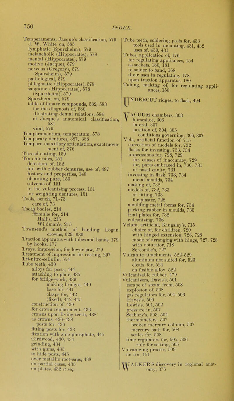 Temperaments, Jacque's classification, 579 J. VV. White on, 585 lymphatic (Spurzheim), 579 melancholic (Hippocrates), 578 mental (Hippocrates), 579 motive (Jacque), 579 nervous (Gregory), 579 (Spurzheim), 579 pathological, 579 phlegmatic (Hippocrates), 578 sanguine (Hippocrates), 578 (Spurzheim), 579 Spurzheim on, 579 table of binary compounds, 582, 583 for the diagnosis of, 580 illustrating dental relations, 584 of Jacque's anatomical classification, 581 vital, 579 Temperaraentum, temperatum, 578 Temporary dentures, 387, 388 Temporo-maxillary articulation, exact move- ment of, 376 Thread-cutting, 159 Tin chlorides, 151 detection of, 152 foil with rubber dentures, use of, 497 history and properties, 148 obtaining pure, 150 solvents of, 151 in the vulcanizing process, 151 for weighting dentures, 151 Tools, bench, 71-73 care of, 73 ToQtli bodies, 214 fermulffi for, 214 Hall's, 215 Wildman's, 215 Townsend's method of banding Logan crowns, 629, 630 Traction apparatus with tubes and bands, 179 by hooks, 177 Trays, impression, for lower jaw, 279 Treatment of impression for casting, 297 Tri-nitro-celluJin, 554 Tube teeth, 430 alloys for posts, 444 attaching to plate, 435 for bridge-work, 439 making bridges, 440 base for, 441 clasps for, 442 (fixed), 442-445 construction of, 430 for crown replacement, 436 crowns upon living teeth, 438 as crowns, 436-438 posts for, 436 fitting posts for, 433 fixation with zinc phosphate, 445 Girdwood, 430, 434 grinding, 434 witli gums, 435 to liide posts, 445 over metallic root-caps, 438 on partial cases, 435 on plates, 432 el seq. Tube teeth, soldering posts for, 433 tools used in mounting, 431, 432 uses of, 430, 431 Tubes, application of, 176 for regulating appliances, 154 as sockets, 180, 181 to solder to band, 168 their uses in regulating, 178 upon traction apparatus, 180 Tubing, making of, for regulating appli- ances, 158 IJNDERCUT ridges, to flask, 494 VACUUM chambers, 303 horseshoe, 306 lateral, 307 position of, 304, 305 conditions governing, 306, 307 Vela, artificial function of, 715 correction of models for, 732 flasks for investing, 733, 734 impressions for, 728, 729 lor, causes of inaccuracy, 729 for, parts embraced in, 730, 731 of nasal cavity, 731 investing in flask, 733, 734 metal moulds, 734 making of, 732 models of, 732, 733 of fitting, 733 for plaster, 728 moulding metal forms for, 734 packing rubber in moulds, 735 trial plates for, 732 vulcanizing, 736 Velum, artificial, Kingsley's, 715 choice of, for children, 720 with hinged extension, 726, 728 mode of arranging with hinge, 727, 728 with obturator, 718 Sercornbe's, 727 Vulcanite attachments, 522-529 aluminum not suited for, 523 cleats for, 524 on fusible alloy, 522 Vnlcanizable rubber, 479 Vulcan izers, Davis's, 501 escape of steam from, 508 explosion of, 508 gas regulators for, 504-506 Haves's, 500 Lewis's, 501,502 pressure in, 507 Seabnry's, 503, 504 thermometers, 507 broken mercury cohimn, 507 mercury bath for, 508 scales for, 508 time regulators for, 505, 506 rule for setting, 505 Vulcanizing process, 509 on tin, 151 WALKER'S discovery in regional anat- omy, 376
