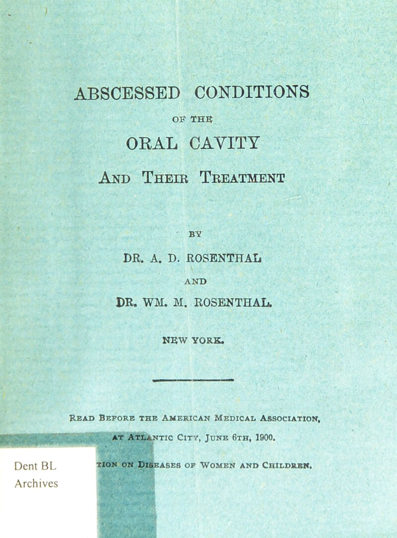ABSCESSED CONDITIONS OF THE ORAL CAVITY And Theib Tbeatment dr. a. d. rosenthal AND DR. WM. M. ROSENTHAL. NEW YORK. Read Before the American Medical Association, AT Atlantic City, June 6th, 1900. Dent BL ^'on °n Diseases of Women and Childrek. Archives