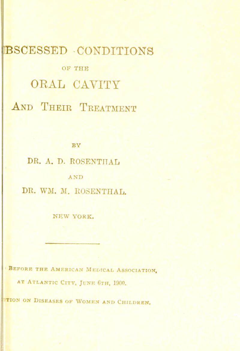 BSCESSED CONDITIONS OF THB ORAL CAVITY And Their Treatment BY DR. A. D. ROSENTHAL AND DR. WM. M. ROSENTHAL. NKW YORK. Before the Amkricam Mkivical Association, AT Atlantic City, June Gth, 1900. TioN ON Diseases ok Women anu Children.