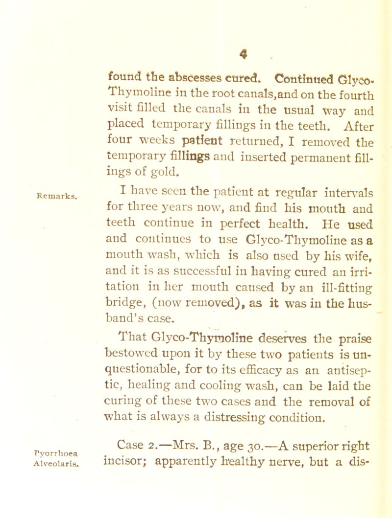 found the abscesses cured. Continued Glyco- Thymoline in the root canals.and on the fourth visit filled the canals in the usual way and placed temporary fillings in the teeth. After four weeks patient returned, I removed the temporary fillings and inserted permanent fill- ings of gold. I have seen the patient at regular intervals for three years now, and find his mouth and teeth continue in perfect health. He used and continues to use Glyco-Thymoline as a mouth wash, which is also used by his wife, and it is as successful in having cured an irri- tation in her mouth caused by an ill-fitting bridge, (now removed), as it was in the hus- band's case. That Glyco-Thymoline deserves the praise bestowed upon it by these two patients is un- questionable, for to its efiicacy as an antisep- tic, healing and cooling wash, can be laid the curing of these two cases and the removal of what is always a distressing condition. Pyorrhoea Alveolaris. Case 2.—Mrs. B., age 30.—A superior right incisor; apparently h-ealthy nerve, but a dis-