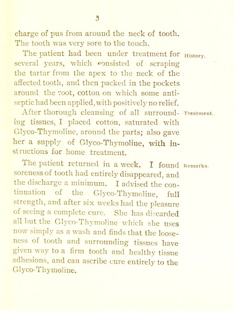 charge of pus from arouud the neck of tooth. The tooth was very sore to the touch. The patient had been under treatment for History, several years, which r-onsisted of scraping the tartar from the apex to the neck of the affected tooth, and then packed in the pockets around the voot, cotton on which some anti- septic had been appHed, with positively no rehef. After thorough cleansing of all surround- Treatment, ing tissues, I placed cotton, saturated with Glyco-Thj-moline, around the parts; also gave her a supply of Glyco-Thymoliue, with in- structions for home treatment. The patient returned in a week. I found Remarks. sorene.ss of tooth had entirely disappeared, and the di.scharge a minimum. I advised the con- tinuation of the Glyco-Thymoline, full strength, and after six weeks had the plea.sure of seeing a complete cure. vShe has di-carded all but the Glyco-Thymoline which she u.ses now simply as a wash and finds that the loose- ness of tooth and surrounding tissues have given way to a firm tooth and healthy tissue adhesions, and can ascribe cure entirely to the Glyco-Thyrtioline.
