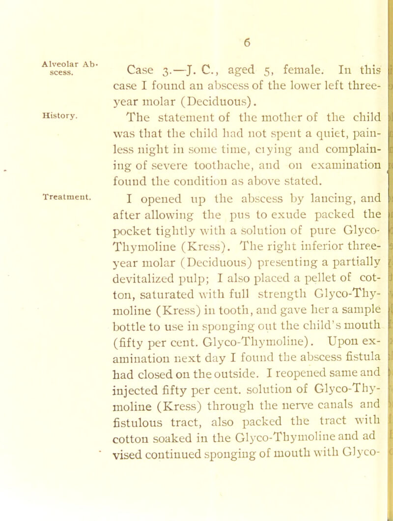 scess. ' Case 3.—J. C, aged 5, female. In this case I found an abscess of the lower left three- year molar (Deciduous). History. f he statement of the mother of the child was that the child had not spent a quiet, pain- less night in some time, ciying and complain- ing of severe toothache, and on examination found the condition as above stated. Treatment. J opened lip the absccss by lancing, and after allowing the pus to exude packed the pocket tightly with a solution of pure Glyco- Thymoliue (Kress). The right inferior three- year molar (Deciduous) presenting a partially devitalized pulp; I also placed a pellet of cot- ton, saturated with full strength Glyco-Thy- moline (Kress) in tooth, and gave her a sample bottle to use in sponging out the child's mouth (fifty per cent. Glyco-Thymoline). Upon ex- amination next day I found the abscess fistula had closed on the outside. I reopened same and injected fifty per cent, solution of Glyco-Thy- moline (Kress) through the ner\-e canals and fistulous tract, also packed the tract with cotton soaked in the Glyco-Thymoline and ad ■ vised continued sponging of mouth with G]} co-