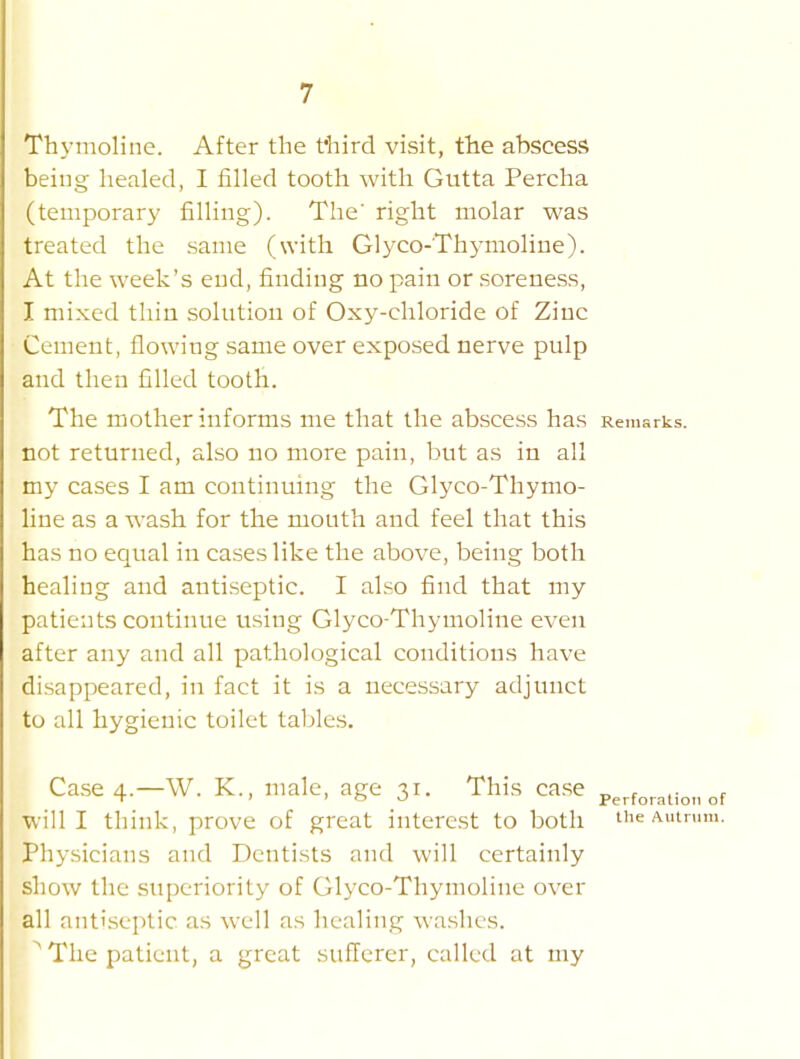 Thymoline. After the t'liird visit, tiie abscess being healed, I filled tooth with Gutta Percha (temporary filling). The' right molar was treated the same (with Glyco-Thymoline). At the week's end, finding no pain or soreness, I mixed thin solution of Oxy-cliloride of Zinc Cement, flowing same over exposed nerve pulp and then filled tooth. The mother informs me that the abscess has Remarks, not returned, also no more pain, but as in all my cases I am continuing the Glyco-Thymo- line as a wash for the mouth and feel that this has no equal in cases like the above, being both healing and antiseptic. I also find that my patients continue using Glyco-Thymoline even after any and all pathological conditions have disappeared, in fact it is a necessary adjunct to all hygienic toilet tables. Case 4.—W. K., male, age 31. This ca.se „ . ,- . ■ ' ' o o Perforation of Willi think, prove of great interest to both the Autrum. Physicians and Dentists and will certainly show the superiority of Glyco-Thymoline over all ant'.septic as well as healing washes. ^ The patient, a great sufferer, called at my