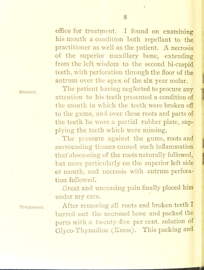 ofiBce for treatment. I found on examining his mouth a condition both repellant to the practitioner as well as the patient. A necrosis of the superior maxillary bone, extending from the left -u'lsdom to the second bi-cuspid teeth, with perforation through the floor of the antrum over the apex of the six year molar. The patient having negl'ected to procure any attention to his teeth presented a condition of the mouth in which the teeth were broken off to the gums, and over these roots and parts of the teeth he wore a partial rubber plate, sup- plying the teeth which were missing. The pressure against the gums, roots and surrounding tissues caused such inflammation that abscessiug of the roots naturally followed, but more particularly on the superior left side of mouth, and necrosis with antrum perfora- tion followed. Great and unceasing pain finally placed him under my care. Treatment. After removing all roots and broken teeth I burred out the necrosed bone and packed the parts with a twenty-five per cent, solution of Glyco-Thymoliue (Kress). This packing and
