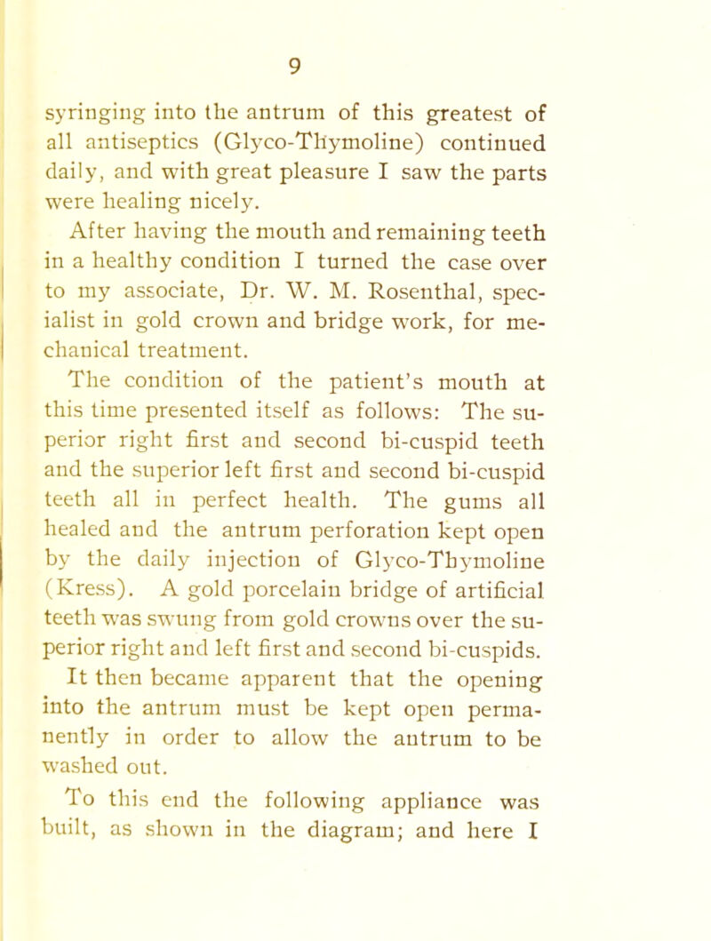 syringing into the antrum of this greatest of all antiseptics (Glj-co-Tliymoline) continued daily, and with great pleasure I saw the parts were healing nicely. After having the mouth and remaining teeth in a healthy condition I turned the case over to my associate, Dr. W. M. Rosenthal, spec- ialist in gold crown and bridge work, for me- chanical treatment. The condition of the patient's mouth at this time presented itself as follows: The su- perior right first and second bi-cuspid teeth and the superior left first and second bi-cuspid teeth all in perfect health. The gums all healed and the antrum perforation kept open by the daily injection of Glyco-Thymoline (Kress). A gold porcelain bridge of artificial teeth was swung from gold crowns over the su- perior right and left first and second bi-cuspids. It then became apparent that the opening into the antrum must be kept open perma- nently in order to allow the antrum to be washed out. To this end the following appliance was built, as shown in the diagram; and here I