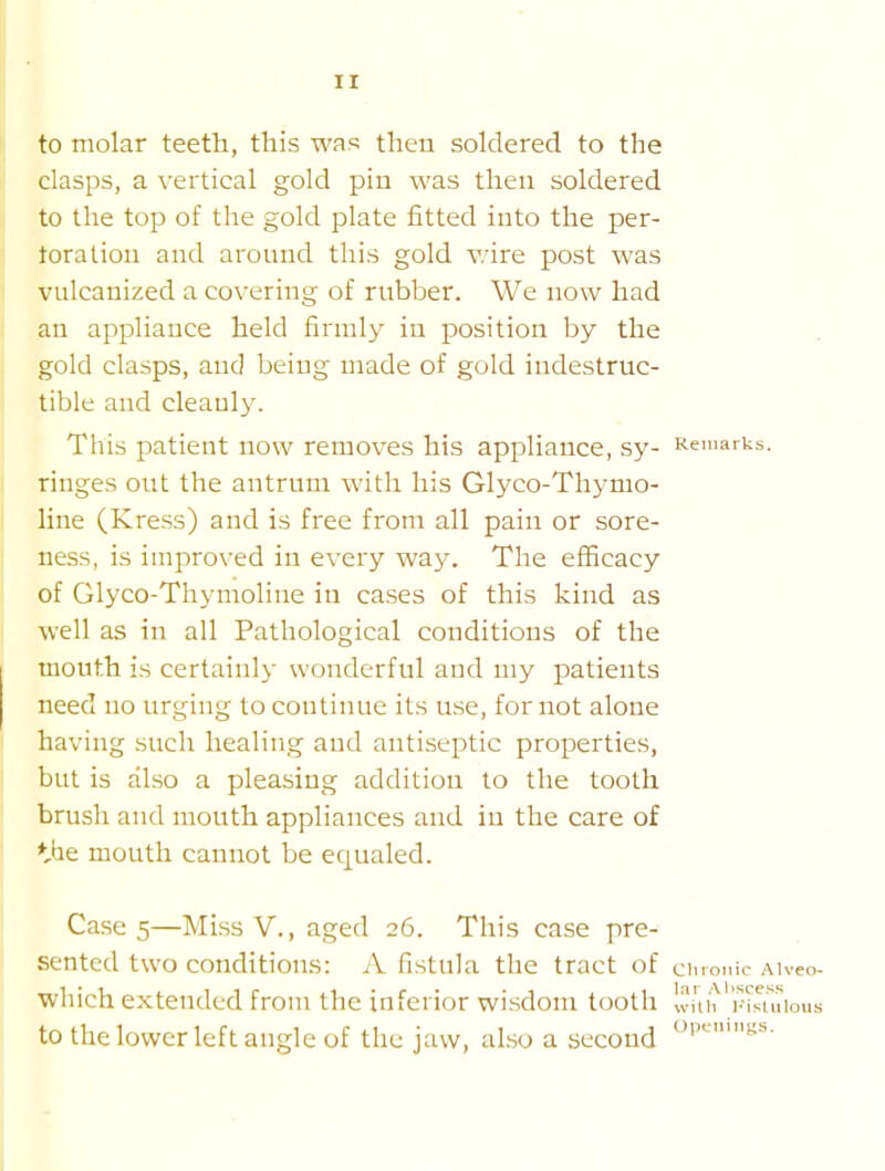to molar teeth, this was then soldered to the clasps, a vertical gold pin was then soldered to the top of the gold plate fitted into the per- toralion and around this gold v/ire post was vulcanized a covering of rubber. We now had an appliance held firmly in position by the gold clasps, and being made of gold indestruc- tible and cleanly. This patient now removes his appliance, sy- K-emarUs. ringes out the antrum with his Glyco-Thymo- line (Kress) and is free from all pain or sore- ness, is improved in every way. The efficacy of Glyco-Thymoline in cases of this kind as well as in all Pathological conditions of the mouth is certainly wonderful and my patients need no urging to continue its use, for not alone having such healing and antiseptic properties, but is also a pleasing addition to the tooth brush and mouth appliances and in the care of ttie mouth cannot be equaled. Cases—Miss v., aged 26. This case pre- sented two conditions: A fistula the tract of ciuonic Aiveo- which extended from the inferior wisdom tooth Ivitii* 'wsruious to the lower left angle of the jaw, also a second