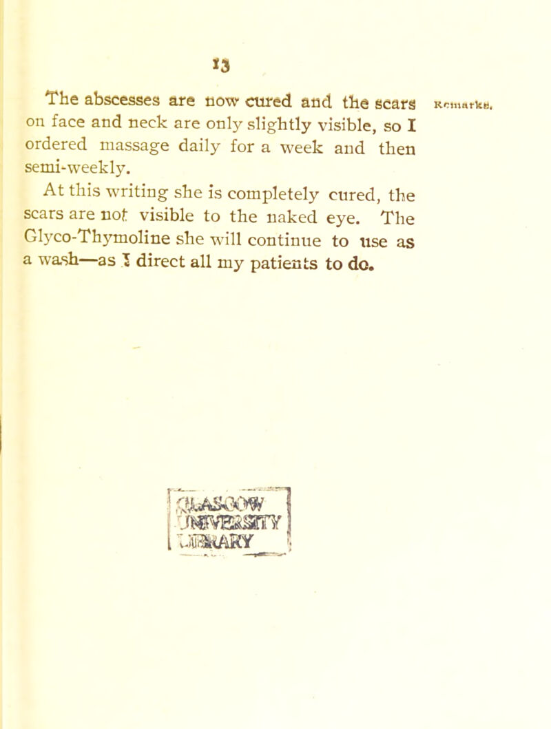 The abscesses are now cured and the scars RcmarkB. on face and neck are only slightly visible, so I ordered massage daily for a week and then semi-weekly. At this writing she is completely cured, the scars are not visible to the naked eye. The Glyco-Thymoline she will continue to use as a wash—as T direct all my patients to do.