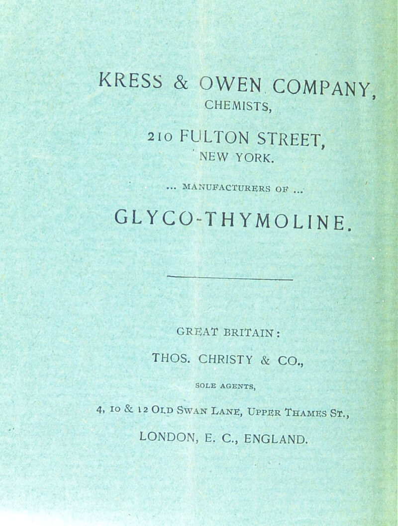 KRESS & OWEN COMPANY, CHEMISTS, 210 FULTON STREET, ■ NEW YORK. ... MANUFACTURERS OF ... GLYGO-THYMOLINE. GREAT BRITAIN: THOS. CHRISTY & CO., SOLE AGENTS, 4. lo & 12 OI.D Swan Lane, Upper Thames St., LONDON, E, C, ENGLAND.