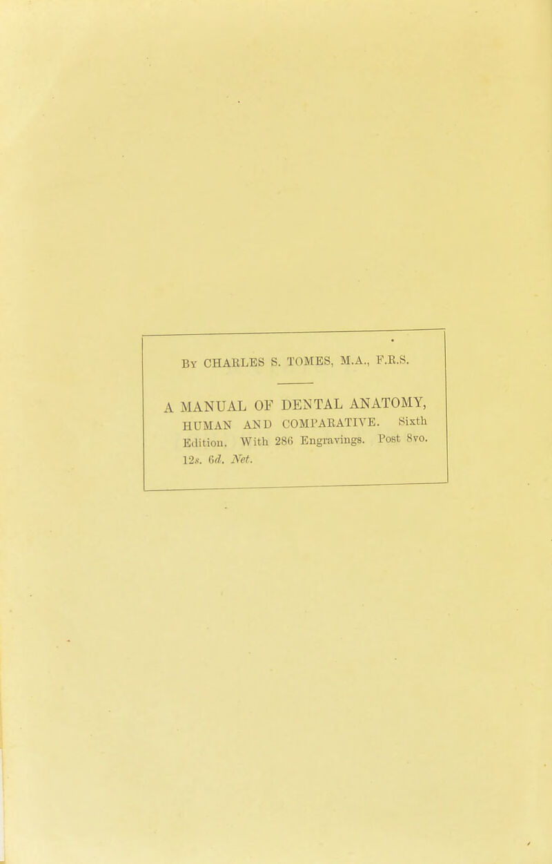 By CHARLES S. TOMES, M.A., F.R.S. A MANUAL OF DENTAL ANATOMY, HITMAN AND COMPARATIVE. Sixth Edition. With 286 Engravings. Post 8vo. 12*. 6d. Net.