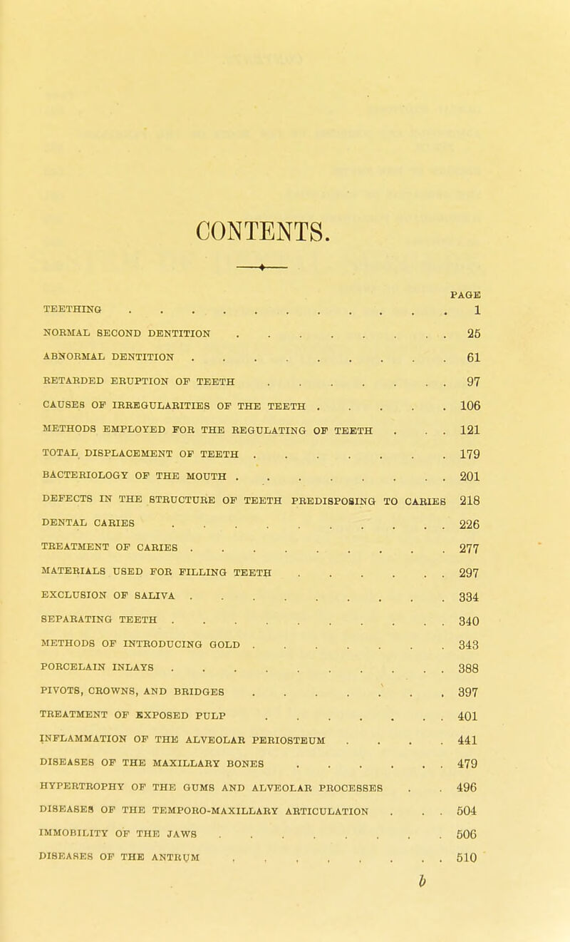 CONTENTS. —«— PAGE TEETHING . . ... . 1 NORMAL SECOND DENTITION 25 ABNORMAL DENTITION 61 RETARDED ERUPTION OP TEETH . . . . . 97 CAUSES OP IRREGULARITIES OF THE TEETH 106 METHODS EMPLOYED FOR THE REGULATING OF TEETH . . . 121 TOTAL DISPLACEMENT OP TEETH 179 BACTERIOLOGY OF THE MOUTH 201 DEFECTS IN THE STRUCTURE OP TEETH PREDISPOSING TO CARIES 218 DENTAL CARIES 226 TREATMENT OF CARIES ......... 277 MATERIALS USED FOR PILLING TEETH . . . . . . 297 EXCLUSION OF SALIVA 334 SEPARATING TEETH .......... 340 METHODS OF INTRODUCING GOLD 343 PORCELAIN INLAYS 388 PIVOTS, CROWNS, AND BRIDGES ....... 397 TREATMENT OF EXPOSED PULP 401 INFLAMMATION OF THE ALVEOLAR PERIOSTEUM .... 441 DISEASES OF THE MAXILLARY BONES 479 HYPERTROPHY OF THE GUMS AND ALVEOLAR PROCESSES . . 496 DISEASES OF THE TEMPORO-MAXILLARY ARTICULATION . . . 504 IMMOBILITY OF THE JAWS 506 DI8EASES OF THE ANTRUM , 510 b