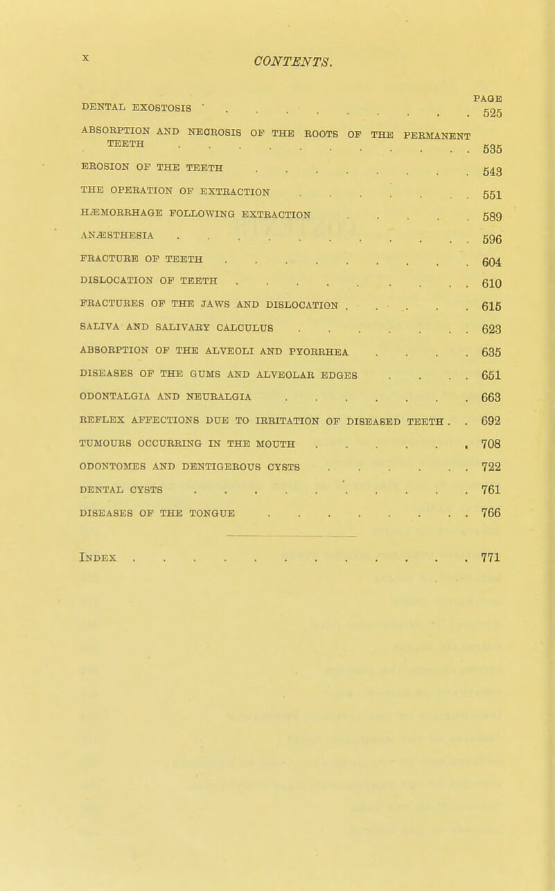 PAGE DENTAL EXOSTOSIS  525 ABSORPTION AND NECROSIS OP THE ROOTS OF THE PERMANENT TEETH 535 EROSION OF THE TEETH 543 THE OPERATION OF EXTRACTION .... 551 HAEMORRHAGE FOLLOWING EXTRACTION 589 ANAESTHESIA ggg fracture of teeth gq4 dislocation of teeth .... . 610 fractures of the jaws and dislocation . . . . . 615 saliva and salivary calculus 623 absorption of the alveoli and pyorrhea . . . 635 diseases of the gums and alveolar edges . . . . 651 odontalgia and neuralgia 663 reflex affections due to irritation of diseased teeth . . 692 tumours occurring in the mouth 708 odontomes and dentigerous cysts 722 dental cysts 761 diseases of the tongue 766 Index 771